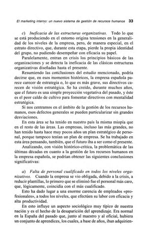 El marketing interno: un nuevo sistema de gestión de recursos humanos 33
c) Ineficacia de las estructuras organizativas. Todo lo que
se está produciendo en el entorno origina tensiones en la generali-
dad de los niveles de la empresa, pero, de manera especial, en el
estrato directivo, que, durante esta etapa, pierde la propia identidad
del grupo, no pudiendo desempeñar con eficacia su papel.
Paralelamente, entran en crisis los principios básicos de las
organizaciones y se detecta la ineficacia de las clásicas estructuras
organizativas diseñadas hasta el presente.
Resumiendo las conclusiones del estudio mencionado, podría
decirse que, en esos momentos históricos, la empresa española pa-
rece carecer de estrategia o, lo que es más grave, sus directivos ca-
recen de visión estratégica. Se ha creído, durante muchos arios,
que el futuro es una simple proyección vegetativa del pasado, y éste
es el peor caldo de cultivo para fomentar directivos con mentalidad
estratégica.
Si nos centramos en el ámbito de la gestión de los recursos hu-
manos, esos defectos generales se pueden particularizar sin grandes
desviaciones.
En esta área se ha tenido en nuestro país la misma miopía que
en el resto de las áreas. Las empresas, incluso las más grandes, no
han tenido hasta hace muy pocos arios un plan estratégico de perso-
nal, porque tampoco tenían un plan de empresa. Se ha trabajado en
esta área pensando, también, que el futuro iba a ser como el presente.
Analizando, con visión histórico-crítica, la problemática de las
últimas décadas en cuanto a la gestión de los recursos humanos en
la empresa española, se podrían obtener las siguientes conclusiones
significativas:
a) Falta de personal cualificado en todos los niveles orga-
nizativos. Cuando la empresa se vio obligada, debido a la crisis, a
reducir plantillas, lo primero que se eliminó fue el personal más caro,
que, lógicamente, coincidía con el más cualificado.
Esto ha dado lugar a una enorme carencia de empleados «pro-
fesionales», a todos los niveles, que efectúen su labor con eficacia y
alta productividad.
En esto influye un aspecto sociológico muy típico de nuestra
nación y es el hecho de la desaparición del aprendizaje. Era normal
en la España del pasado que, junto al maestro y al oficial, hubiera
un conjunto de aprendices, los cuales, a base de arios, iban adquirien-
 
