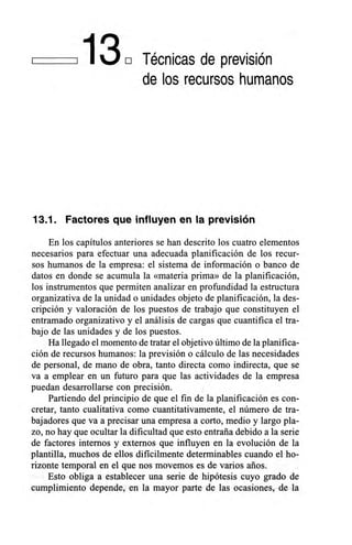 1130 Técnicas de previsión
de los recursos humanos
13.1. Factores que influyen en la previsión
En los capítulos anteriores se han descrito los cuatro elementos
necesarios para efectuar una adecuada planificación de los recur-
sos humanos de la empresa: el sistema de información o banco de
datos en donde se acumula la «materia prima» de la planificación,
los instrumentos que permiten analizar en profundidad la estructura
organizativa de la unidad o unidades objeto de planificación, la des-
cripción y valoración de los puestos de trabajo que constituyen el
entramado organizativo y el análisis de cargas que cuantifica el tra-
bajo de las unidades y de los puestos.
Ha llegado el momento de tratar el objetivo último de la planifica-
ción de recursos humanos: la previsión o cálculo de las necesidades
de personal, de mano de obra, tanto directa como indirecta, que se
va a emplear en un futuro para que las actividades de la empresa
puedan desarrollarse con precisión.
Partiendo del principio de que el fin de la planificación es con-
cretar, tanto cualitativa como cuantitativamente, el número de tra-
bajadores que va a precisar una empresa a corto, medio y largo pla-
zo, no hay que ocultar la dificultad que esto entraña debido a la serie
de factores internos y externos que influyen en la evolución de la
plantilla, muchos de ellos difícilmente determinables cuando el ho-
rizonte temporal en el que nos movemos es de varios arios.
Esto obliga a establecer una serie de hipótesis cuyo grado de
cumplimiento depende, en la mayor parte de las ocasiones, de la
 
