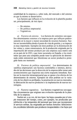 338 Marketing interno y gestión de recursos humanos
estabilidad de la empresa y, sobre todo, del mercado o del entorno
en que la misma se desenvuelve.
Los factores que influyen en la evolución de la plantilla pueden
ser, principalmente, de tres tipos:
— De entorno.
— De política empresarial.
— Vegetativos.
a) Factores de entorno. Los factores de «entorno» son aque-
llos determinantes externos a la empresa pero que influyen podero-
samente en la mayor o menor necesidad de recursos humanos. Sue-
len ser incontrolables desde el punto de vista de gestión, y su impacto
es muy importante. Ejemplos de éstos podrían ser la disminución de
las ventas y, como consecuencia, de la producción originada por la
importación del mismo producto por una empresa cuya matriz está
en un país de la CEE y que tiene sucursales en España; o los resul-
tados que para una compañía puede tener la aplicación de determi-
nada orden ministerial que liberalizase un sector productivo prote-
gido hasta ese momento.
b) Factores de política empresarial. Los determinantes de
«política empresarial» son factores controlables e internos, deriva-
dos de las decisiones que la dirección de la empresa debe tomar ante
acontecimientos que requieran una cierta respuesta inmediata. Sue-
len ser la reacción intraempresarial que se opone a los efectos de los
determinantes de entorno. Ejemplos de ellos podrían ser la varia-
ción de los objetivos prefijados, la penetración en nuevos mercados,
la fabricación de nuevos productos o la implantación de nuevas tec-
nologías.
c) Factores vegetativos. Los factores «vegetativos» son aque-
llas circunstancias que originan una evolución esperada de la plan-
tilla de la empresa.
Suelen ser, a su vez, de tres tipos: las bajas causadas por el sim-
ple transcurso del tiempo, como, por ejemplo, las producidas por
jubilación o las temporales del personal que tiene que incorporarse
al servicio militar, las originadas por hechos fortuitos: fallecimien-
tos, accidentes laborales que producen incapacidades o las bajas por
 