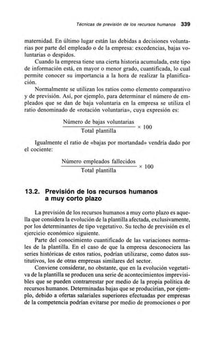 Técnicas de previsión de los recursos humanos 339
maternidad. En último lugar están las debidas a decisiones volunta-
rias por parte del empleado o de la empresa: excedencias, bajas vo-
luntarias o despidos.
Cuando la empresa tiene una cierta historia acumulada, este tipo
de información está, en mayor o menor grado, cuantificada, lo cual
permite conocer su importancia a la hora de realizar la planifica-
ción.
Normalmente se utilizan los ratios como elemento comparativo
y de previsión. Así, por ejemplo, para determinar el número de em-
pleados que se dan de baja voluntaria en la empresa se utiliza el
ratio denominado de «rotación voluntaria», cuya expresión es:
Número de bajas voluntarias
Total plantilla
Igualmente el ratio de «bajas por mortandad» vendría dado por
el cociente:
Número empleados fallecidos
x 100
Total plantilla
13.2. Previsión de los recursos humanos
a muy corto plazo
La previsión de los recursos humanos a muy corto plazo es aque-
lla que considera la evolución de la plantilla afectada, exclusivamente,
por los determinantes de tipo vegetativo. Su techo de previsión es el
ejercicio económico siguiente.
Parte del conocimiento cuantificado de las variaciones norma-
les de la plantilla. En el caso de que la empresa desconociera las
series históricas de estos ratios, podrían utilizarse, como datos sus-
titutivos, los de otras empresas similares del sector.
Conviene considerar, no obstante, que en la evolución vegetati-
va de la plantilla se producen una serie de acontecimientos imprevisi-
bles que se pueden contrarrestar por medio de la propia política de
recursos humanos. Determinadas bajas que se producirían, por ejem-
plo, debido a ofertas salariales superiores efectuadas por empresas
de la competencia podrían evitarse por medio de promociones o por
 