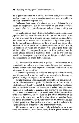 34 Marketing interno y gestión de recursos humanos
do la profesionalidad en el oficio. Esto implicaba, no cabe duda,
mucho tiempo, paciencia y salarios reducidos; pero, a cambio, se
obtenían verdaderos especialistas.
Incluso en los trabajos administrativos de las oficinas existía la
figura del «aspirante», que era consciente de que tendría que pa-
sar varios años de penuria hasta que pudiera ejercer el oficio con
eficacia.
A nivel directivo ocurre lo mismo. La técnica norteamericana o
japonesa de hacer pasar al futuro directivo por todos o varios de los
niveles jerárquicos de la empresa para que aprenda haciendo la he-
mos sustituido en nuestro país por un master o diploma de postgra-
do. Es habitual leer en los anuncios de la prensa frases como: «Ex-
periencia de tantos arios o formación equivalente». No es lo mismo.
Se puede ser un magnífico estudiante y no servir para dirigir una
mínima unidad de cualquier departamento. La experiencia nos ha ,
hecho a todos conocer a magníficos técnicos en su profesión que
han sido nefastos gestores y verdaderos antilíderes cuando han teni-
do que mandar a un grupo de trabajadores.
b) Inadecuación profesional al puesto. Consecuencia de la
carencia del aprendizaje práctico es lo que ha ocurrido, y está ocu-
rriendo todavía en muchas empresas, referente a la selección de los
integrantes de las plantillas.
Se efectúan procesos de selección, tanto para directivos como
para técnicos, en los que los elegidos no reúnen los suficientes re-
quisitos para ejercer el puesto de forma eficaz.
Este fenómeno se está produciendo, especialmente, a nivel directi-
vo. Es curioso observar lo que ha disminuido, en los últimos arios, la
edad media del directivo español. Es normal encontrar, en algunos
sectores como el financiero, el de consultoría o el de comunicaciones,
directores o subdirectores generales con treinta y pocos arios. Aun
siendo totalmente necesario el rejuvenecimiento de los puestos direc-
tivos de las empresas, no cabe duda de que obliga a recapacitar, en
estos casos, incluso a poner en duda, si un director general de finan-
zas de una gran empresa, que factura cientos de millones anuales, con
32 años, puede tener la experiencia, madurez y profesionalidad sufi-
cientes como para ejercer el puesto de manera adecuada.
Un problema que se está detectando, originado en parte por
estas circunstancias, es el fuerte desequilibrio que se observa en
 