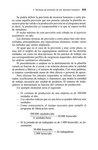 11 Técnicas de previsión de los recursos humanos 343
Se podría definir la previsión de recursos humanos a corto pla-
zo como aquella previsión que nos permite calcular la plantilla ne-
cesaria para dar salida a la producción prevista en el programa anual;
es decir, la producción ya comprometida o la que se espera recibir
de inmediato.
El techo máximo de esta previsión está cifrado en el ejercicio
económico: un ario.
Las distintas técnicas de previsión a corto plazo han sido desa-
rrolladas, principalmente, por especialistas alemanes, siendo varios
los métodos que suelen emplearse.
Al igual que en el caso de la previsión a muy corto plazo, es
muy útil el empleo de los organigramas analíticos de las distintas
unidades, así como las descripciones de los puestos de trabajo con
sus correspondientes perfiles de exigencias requeridos, derivadas de
los análisis cualitativos efectuados.
El procedimiento a emplear en la determinación de la plantilla
variará en función de si existe o no relación directa entre la cantidad
de producto a fabricar y el número de empleados. Con otras palabras,
si estamos considerando mano de obra directa o personal de apoyo.
Para efectuar los cálculos requeridos se utilizan los denomi-
nados «coeficientes de trabajo» o «baremos», que miden la cantidad
de trabajo necesaria por unidad de producto. El número de traba-
jadores se determinará en función del volumen de producción.
Un ejemplo elemental sería el siguiente:
— El volumen de producción de una empresa es de 300.000
unidades al ario.
— Los cálculos indican que en una hora se pueden fabricar seis
unidades.
— Como consecuencia, el tiempo necesario para cumplir el
programa de fabricación sería:
300.000 unidades/ario
– 50.000 horas/ario
6 unidades/hora
— Si la jornada de un trabajador es de 1.900 horas/ario, se ne-
cesitarían:
50.000 horas/ario
= 26 trabajadores
1.900 horas/ario
 