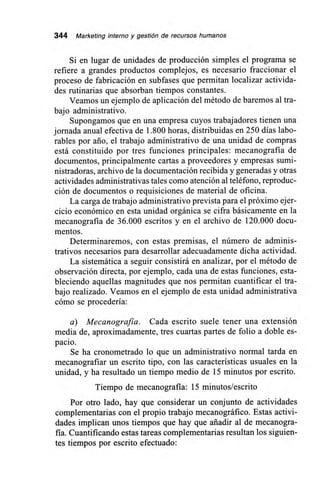 344 Marketing interno y gestión de recursos humanos
Si en lugar de unidades de producción simples el programa se
refiere a grandes productos complejos, es necesario fraccionar el
proceso de fabricación en subfases que permitan localizar activida-
des rutinarias que absorban tiempos constantes.
Veamos un ejemplo de aplicación del método de baremos al tra-
bajo administrativo.
Supongamos que en una empresa cuyos trabajadores tienen una
jornada anual efectiva de 1.800 horas, distribuidas en 250 días labo-
rables por ario, el trabajo administrativo de una unidad de compras
está constituido por tres funciones principales: mecanografía de
documentos, principalmente cartas a proveedores y empresas sumi-
nistradoras, archivo de la documentación recibida y generadas y otras
actividades administrativas tales como atención al teléfono, reproduc-
ción de documentos o requisiciones de material de oficina.
La carga de trabajo administrativo prevista para el próximo ejer-
cicio económico en esta unidad orgánica se cifra básicamente en la
mecanografía de 36.000 escritos y en el archivo de 120.000 docu-
mentos.
Determinaremos, con estas premisas, el número de adminis-
trativos necesarios para desarrollar adecuadamente dicha actividad.
La sistemática a seguir consistirá en analizar, por el método de
observación directa, por ejemplo, cada una de estas funciones, esta-
bleciendo aquellas magnitudes que nos permitan cuantificar el tra-
bajo realizado. Veamos en el ejemplo de esta unidad administrativa
cómo se procedería:
a) Mecanografía. Cada escrito suele tener una extensión
media de, aproximadamente, tres cuartas partes de folio a doble es-
pacio.
Se ha cronometrado lo que un administrativo normal tarda en
mecanografiar un escrito tipo, con las características usuales en la
unidad, y ha resultado un tiempo medio de 15 minutos por escrito.
Tiempo de mecanografía: 15 minutos/escrito
Por otro lado, hay que considerar un conjunto de actividades
complementarias con el propio trabajo mecanográfico. Estas activi-
dades implican unos tiempos que hay que añadir al de mecanogra-
fía. Cuantificando estas tareas complementarias resultan los siguien-
tes tiempos por escrito efectuado:
 