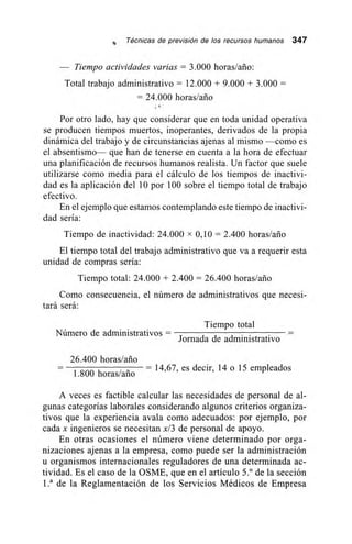st, Técnicas de previsión de los recursos humanos 347
— Tiempo actividades varias = 3.000 horas/año:
Total trabajo administrativo = 12.000 + 9.000 + 3.000 =
= 24.000 horas/ario
,
Por otro lado, hay que considerar que en toda unidad operativa
se producen tiempos muertos, inoperantes, derivados de la propia
dinámica del trabajo y de circunstancias ajenas al mismo —como es
el absentismo— que han de tenerse en cuenta a la hora de efectuar
una planificación de recursos humanos realista. Un factor que suele
utilizarse como media para el cálculo de los tiempos de inactivi-
dad es la aplicación del 10 por 100 sobre el tiempo total de trabajo
efectivo.
En el ejemplo que estamos contemplando este tiempo de inactivi-
dad sería:
Tiempo de inactividad: 24.000 x 0,10 = 2.400 horas/ario
El tiempo total del trabajo administrativo que va a requerir esta
unidad de compras sería:
Tiempo total: 24.000 + 2.400 = 26.400 horas/ario
Como consecuencia, el número de administrativos que necesi-
tará será:
Número de administrativos =
Tiempo total
Jornada de administrativo
26.400 horas/año
1.800 horas/ario
– 14,67, es decir, 14 o 15 empleados
A veces es factible calcular las necesidades de personal de al-
gunas categorías laborales considerando algunos criterios organiza-
tivos que la experiencia avala como adecuados: por ejemplo, por
cada x ingenieros se necesitan x/3 de personal de apoyo.
En otras ocasiones el número viene determinado por orga-
nizaciones ajenas a la empresa, como puede ser la administración
u organismos internacionales reguladores de una determinada ac-
tividad. Es el caso de la OSME, que en el artículo 5.° de la sección
La de la Reglamentación de los Servicios Médicos de Empresa
 