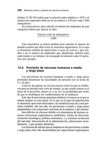 348 Marketing interno y gestión de recursos humanos
(Orden 21-XI-59) indica que la relación entre médicos o ATS y el
número de empleados debe ser de un médico o ATS por cada 1.000
trabajadores.
En consecuencia, para calcular el número de empleados de esas
categorías habría que aplicar el ratio:
Número total de trabajadores
1.000
Esta sistemática se utiliza también para calcular el número de
mandos medios que debe tener la estructura organizativa. Es lo que
se denomina «ámbito de supervisión» o span of control, y que ven-
dría a ser el número de empleados que, idealmente, debería tener
cada mando a sus órdenes: un encargado de almacén cada 10 opera-
rios, por ejemplo.
13.4. Previsión de recursos humanos a medio
y largo plazo
Las previsiones de recursos humanos a medio y largo plazo
pretenden determinar las necesidades de personal con un techo de
5 a 10 arios.
Como es de esperar, no son tan exactas como las que se estable-
cen para un período más corto de tiempo, ya que cuanto mayor es el
plazo de la previsión, mayor es, a su vez, la posibilidad que existe
de que se modifiquen los condicionantes de la tendencia.
Este tipo de previsiones permiten establecer el marco en el que se
deberá integrar el corto plazo. Es lo que en el argot de planificación
se denomina «previsión deslizante»: las modificaciones del corto per-
miten redefinir, ario tras ario, las previsiones a medio y largo plazo
adaptándolas a las situaciones concretas de la empresa y del entorno.
Son difíciles de efectuar debido a la abundancia de factores in-
ternos (estructuras organizativas cambiantes, estilos de dirección,
evolución tecnológica, política económica...) y externos (evolución
del mercado, intervención de la administración, alteraciones socio-
laborales...) que pueden afectarlas.
Las técnicas de cálculo que se emplean en las previsiones a medio
y largo plazo han sido desarrolladas por especialistas anglosajones
 