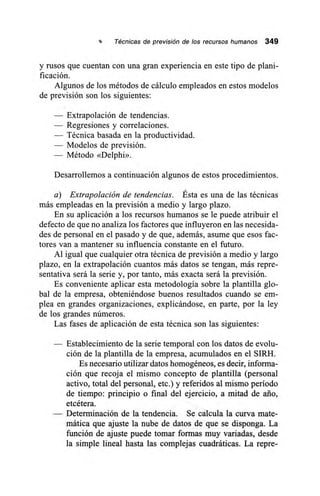 Técnicas de previsión de los recursos humanos 349
y rusos que cuentan con una gran experiencia en este tipo de plani-
ficación.
Algunos de los métodos de cálculo empleados en estos modelos
de previsión son los siguientes:
— Extrapolación de tendencias.
— Regresiones y correlaciones.
— Técnica basada en la productividad.
— Modelos de previsión.
— Método «Delphi».
Desarrollemos a continuación algunos de estos procedimientos.
a) Extrapolación de tendencias. Ésta es una de las técnicas
más empleadas en la previsión a medio y largo plazo.
En su aplicación a los recursos humanos se le puede atribuir el
defecto de que no analiza los factores que influyeron en las necesida-
des de personal en el pasado y de que, además, asume que esos fac-
tores van a mantener su influencia constante en el futuro.
Al igual que cualquier otra técnica de previsión a medio y largo
plazo, en la extrapolación cuantos más datos se tengan, más repre-
sentativa será la serie y, por tanto, más exacta será la previsión.
Es conveniente aplicar esta metodología sobre la plantilla glo-
bal de la empresa, obteniéndose buenos resultados cuando se em-
plea en grandes organizaciones, explicándose, en parte, por la ley
de los grandes números.
Las fases de aplicación de esta técnica son las siguientes:
— Establecimiento de la serie temporal con los datos de evolu-
ción de la plantilla de la empresa, acumulados en el SIRH.
Es necesario utilizar datos homogéneos, es decir, informa-
ción que recoja el mismo concepto de plantilla (personal
activo, total del personal, etc.) y referidos al mismo período
de tiempo: principio o final del ejercicio, a mitad de ario,
etcétera.
— Determinación de la tendencia. Se calcula la curva mate-
mática que ajuste la nube de datos de que se disponga. La
función de ajuste puede tomar formas muy variadas, desde
la simple lineal hasta las complejas cuadráticas. La repre-
 