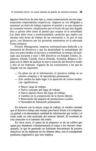 El marketing interno: un nuevo sistema de gestión de recursos humanos 35
algunos directivos de este tipo y, como consecuencia, en sus orga-
nizaciones empresariales respectivas. Algunos se ven obligados a
mantener un ritmo de trabajo superior al normal y en una situación
de constante tensión, simplemente por el hecho de que han llegado
diez o quince arios antes al puesto que ocupan en la actualidad.
Les falta saber estar y profesionalidad, carencias que suplen con
muchas más horas de trabajo de las necesarias o, lo que es más
grave, con fármacos que les permitan mantenerse en la adecuada
forma psíquica.
Priority Management, empresa norteamericana dedicada a la
formación de directivos y que ha desarrollado la metodología del
time-text para enseñar al ejecutivo a rentabilizar su tiempo, ha reali-
zado una encuesta a unos 1.400 directivos en Estados Unidos, In-
glaterra, Irlanda, Canadá, Nueva Zelanda, Australia, Bélgica y Es-
paña con el objeto de analizar la nueva situación del directivo medio
y alto en las empresas. Algunas de las conclusiones a las que ha
llegado son las siguientes:
— En plena era de la información, el ejecutivo trabaja en un
entorno complejo y de aprendizaje permanente.
— Este cambio ha dado lugar a la aparición de ciertas tenden-
cias significativas:
• Mayor carga de trabajo.
• Nuevo concepto del lugar de trabajo.
• Nuevo aspecto físico del lugar de trabajo.
• Cambios en la composición de la fuerza laboral.
• Renovación del paquete de prestaciones sociales.
• Necesidad de formación permanente.
En relación con la mayor carga de trabajo, el estudio constata
que el directivo trabaja más tiempo para hacer frente a la competen-
cia global, a la abrumadora cantidad de información que recibe y al
ritmo cada vez más acelerado del entorno laboral. El resultado de
esta situación es el aumento del estrés.
En otros casos, el «peso de la púrpura» es de tal calibre que
optan por abandonar voluntariamente el cargo o les «hacen» aban-
donarlo, lo que ha generado un fortísimo movimiento de puestos
directivos en las empresas en los últimos arios, con el consiguiente
problema organizativo que esto implica.
 