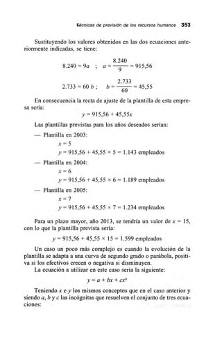 Wécnicas de previsión de los recursos humanos 353
Sustituyendo los valores obtenidos en las dos ecuaciones ante-
riormente indicadas, se tiene:
8.240
8.240 = 9a ; a = = 915,56
9
2.733
2.733 = 60 b; b –
60
= 45,55
En consecuencia la recta de ajuste de la plantilla de esta empre-
sa sería:
y = 915,56 + 45,55x
Las plantillas previstas para los arios deseados serían:
— Plantilla en 2003:
x = 5
y = 915,56 + 45,55 x 5 = 1.143 empleados
— Plantilla en 2004:
x = 6
y = 915,56 + 45,55 x 6 = 1.189 empleados
— Plantilla en 2005:
x = 7
y = 915,56 + 45,55 x 7 = 1.234 empleados
Para un plazo mayor, ario 2013, se tendría un valor de x = 15,
con lo que la plantilla prevista sería:
y = 915,56 + 45,55 x 15 = 1.599 empleados
Un caso un poco más complejo es cuando la evolución de la
plantilla se adapta a una curva de segundo grado o parábola, positi-
va si los efectivos crecen o negativa si disminuyen.
La ecuación a utilizar en este caso sería la siguiente:
y = a + bx + cx2
Teniendo x e y los mismos conceptos que en el caso anterior y
siendo a, b y c las incógnitas que resuelven el conjunto de tres ecua-
ciones:
 