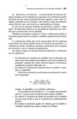 Técnicas de previsión de los recursos humanos 357
b) Regresión y correlación. Las previsiones de recursos hu-
manos basadas en los métodos de regresión o de correlación parten
del hecho de que entre la plantilla de una empresa y una o más va-
riables cuantitativas de la misma o del entorno existe una determi-
nada relación y que esta relación se mantendrá en el futuro.
Es uno de los mejores métodos de previsión a medio y largo
plazo. Su dificultad estriba en la necesidad de identificar las varia-
bles que correlacionan con la plantilla.
También es necesario conocer el valor o valores que tendrá en
el período de previsión la variable o variables explicativas de la plan-
tilla.
La experiencia indica que en la mayor parte de las empresas
suele darse una cierta relación entre los efectivos de personal y el
volumen de ventas. También se produce correlación con los gastos
de inversión y con el volumen de producción.
Los pasos a seguir en una previsión por regresión o correlación
son los siguientes:
— Se determina el conjunto de variables que en principio po-
drían estar relacionadas directamente con las necesidades de
personal: volumen de ventas, cifra de negocio, inversiones,
cantidad de producto fabricada, etc.
— Se calcula la correlación existente entre la variable o varia-
bles y la plantilla.
Para ello se calcula el coeficiente de correlación a través
de la expresión:
R –
siendo x la plantilla e y la variable explicativa.
El recorrido de R es desde O a +1, y cuanto más próximo
esté al +1 mayor será la relación entre ambas variables.
Se calcula la ecuación de ajuste de acuerdo con el modelo
de curva que resulte y que se visualiza en la representación
gráfica.
Se realiza la previsión según los valores que la variable o
variables explicativas vayan a tomar en el futuro.
 
