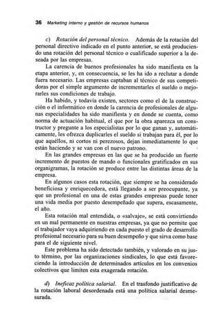 36 Marketing interno y gestión de recursos humanos
c) Rotación del personal técnico. Además de la rotación del
personal directivo indicado en el punto anterior, se está producien-
do una rotación del personal técnico o cualificado superior a la de-
seada por las empresas.
La carencia de buenos profesionales ha sido manifiesta en la
etapa anterior, y, en consecuencia, se les ha ido a reclutar a donde
fuera necesario. Las empresas captaban al técnico de sus competi-
doras por el simple argumento de incrementarles el sueldo o mejo-
rarles sus condiciones de trabajo.
Ha habido, y todavía existen, sectores como el de la construc-
ción o el informático en donde la carencia de profesionales de algu-
nas especialidades ha sido manifiesta y en donde se cuenta, como
norma de actuación habitual, el que por la obra aparezca un cons-
tructor y pregunte a los especialistas por lo que ganan y, automáti-
camente, les ofrezca duplicarles el sueldo si trabajan para él, por lo
que aquéllos, ni cortos ni perezosos, dejan inmediatamente lo que
están haciendo y se van con el nuevo patrono.
En las grandes empresas en las que se ha producido un fuerte
incremento de puestos de mando o funcionales gratificados en sus
organigramas, la rotación se produce entre las distintas áreas de la
empresa.
En algunos casos esta rotación, que siempre se ha considerado
beneficiosa y enriquecedora, está llegando a ser preocupante, ya
que un profesional en una de estas grandes empresas puede tener
una vida media por puesto desempeñado que supera, escasamente,
el ario.
Esta rotación mal entendida, o «salvaje», se está convirtiendo
en un mal permanente en nuestras empresas, ya que no permite que
el trabajador vaya adquiriendo en cada puesto el grado de desarrollo
profesional necesario para su buen desempeño y que sirva como base
para el de siguiente nivel.
Este problema ha sido detectado también, y valorado en su jus-
to término, por las organizaciones sindicales, lo que está favore-
ciendo la introducción de determinados artículos en los convenios
colectivos que limiten esta exagerada rotación.
d) Ineficaz política salarial. En el trasfondo justificativo de
la rotación laboral desordenada está una política salarial desme-
surada.
 