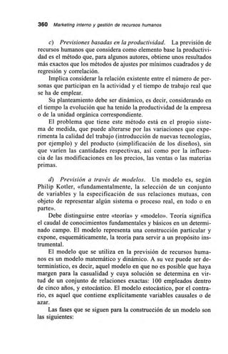 360 Marketing interno y gestión de recursos humanos
c) Previsiones basadas en la productividad. La previsión de
recursos humanos que considera como elemento base la productivi-
dad es el método que, para algunos autores, obtiene unos resultados
más exactos que los métodos de ajustes por mínimos cuadrados y de
regresión y correlación.
Implica considerar la relación existente entre el número de per-
sonas que participan en la actividad y el tiempo de trabajo real que
se ha de emplear.
Su planteamiento debe ser dinámico, es decir, considerando en
el tiempo la evolución que ha tenido la productividad de la empresa
o de la unidad orgánica correspondiente.
El problema que tiene este método está en el propio siste-
ma de medida, que puede alterarse por las variaciones que expe-
rimenta la calidad del trabajo (introducción de nuevas tecnologías,
por ejemplo) y del producto (simplificación de los diseños), sin
que varíen las cantidades respectivas, así como por la influen-
cia de las modificaciones en los precios, las ventas o las materias
primas.
d) Previsión a través de modelos. Un modelo es, según
Philip Kotler, «fundamentalmente, la selección de un conjunto
de variables y la especificación de sus relaciones mutuas, con
objeto de representar algún sistema o proceso real, en todo o en
parte».
Debe distinguirse entre «teoría» y «modelo». Teoría significa
el caudal de conocimientos fundamentales y básicos en un determi-
nado campo. El modelo representa una construcción particular y
expone, esquemáticamente, la teoría para servir a un propósito ins-
trumental.
El modelo que se utiliza en la previsión de recursos huma-
nos es un modelo matemático y dinámico. A su vez puede ser de-
terminístico, es decir, aquel modelo en que no es posible que haya
margen para la casualidad y cuya solución se determina en vir-
tud de un conjunto de relaciones exactas: 100 empleados dentro
de cinco arios, y estocástico. El modelo estocástico, por el contra-
rio, es aquel que contiene explícitamente variables causales o de
azar.
Las fases que se siguen para la construcción de un modelo son
las siguientes:
 