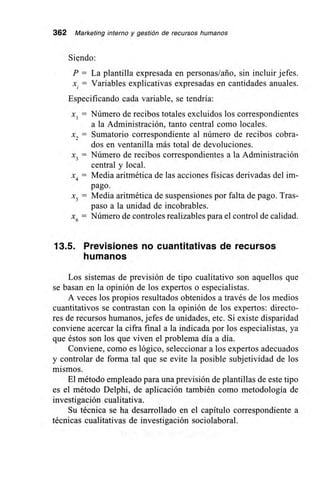 362 Marketing interno y gestión de recursos humanos
Siendo:
P = La plantilla expresada en personas/año, sin incluir jefes.
x. = Variables explicativas expresadas en cantidades anuales.
Especificando cada variable, se tendría:
xi = Número de recibos totales excluidos los correspondientes
a la Administración, tanto central como locales.
x2 = Sumatorio correspondiente al número de recibos cobra-
dos en ventanilla más total de devoluciones.
x3 = Número de recibos correspondientes a la Administración
central y local.
x4 = Media aritmética de las acciones físicas derivadas del im-
pago.
x5 = Media aritmética de suspensiones por falta de pago. Tras-
paso a la unidad de incobrables.
6
= Número de controles realizables para el control de calidad.
13.5. Previsiones no cuantitativas de recursos
humanos
Los sistemas de previsión de tipo cualitativo son aquellos que
se basan en la opinión de los expertos o especialistas.
A veces los propios resultados obtenidos a través de los medios
cuantitativos se contrastan con la opinión de los expertos: directo-
res de recursos humanos, jefes de unidades, etc. Si existe disparidad
conviene acercar la cifra final a la indicada por los especialistas, ya
que éstos son los que viven el problema día a día.
Conviene, como es lógico, seleccionar a los expertos adecuados
y controlar de forma tal que se evite la posible subjetividad de los
mismos.
El método empleado para una previsión de plantillas de este tipo
es el método Delphi, de aplicación también como metodología de
investigación cualitativa.
Su técnica se ha desarrollado en el capítulo correspondiente a
técnicas cualitativas de investigación sociolaboral.
 