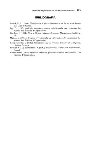 Técnicas de previsión de los recursos humanos 363
BIBLIOGRAFÍA
Burack, E. H. (1990): Planificación y aplicación creativa de los recursos huma-
nos, Díaz de Santos.
Egg, G. (1987): Audit des emplois et gestion prévisionnelle des ressources hu-
maines, Les Éditions d'Organization.
Fitz-Enz, J. (1984): How to Measure Human Resources Management, McGraw-
Hill.
Mathis, L. (1984): Gestion prévisionnelle et valorisation des ressources hu-
maines, Les Éditions d'Organisation.
Recio Figueiras, E. (1980): Planificación de los recursos humanos en la empresa,
Hispano Europea.
Usunier, J. C., y Bourbonnais, R. (1982): Practique de la prévision á court terme,
Dunod.
Vermot-Gaud (1987): Prévoir l'emploi et gérer les carriéres individuelles, Les
Éditions d'Organisation.
 