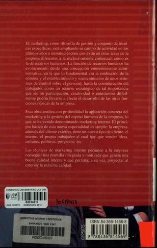 Elmarketing, como fliosofla de gestión y coñjunto de técni-
cas espeefficas, está ampliando su pampo de actividad en los
ultimos aflos e introduciendose con exito eii otras areas de la
einpresa diferentes a Ia exelusivamente comercial como es
Ia db recursos humanos, funcion de recursos humanos ha
evolucionado desde una coneepcion eminentemente admi-
nistrativa, en la qüe lo fundamental era la confección de la
nómina y el establecimiento y mantenimiento de upos siste-
mas de control sobre el personal, hasta la consideji$on del
trabajador como un recurso estrategico de tal i4tancia
que sin su participacion creatividad o entuslasino dth
mente podria ilevarse a efecto e4dsarrol10 do as otas fun-
ciones básicas de la empresa.
O• Estaoba analiza con profuiidi4ad Ia ap1ican concreta del
marketing a la gestion del capi1 hwnano de la empresa lo
que se ha venido denominando uiting interno. El princi-
pm básico de esta nueva especialidad es simple la emprest
aderna'§ dd cliente externo, tiene un nuevotipo de cliente, el
interno el propio trabajador al cual lty que vender ideas,
culturas politicas proyectos,
Las tecnlcas de marketing intrnO 1I-mi1en a la einpresa
conseguir una plantilla integrada y mnavada que genere una
buena calidad internay que permita, a su vez, proyectar al
exterior Ia maxima calidad.
1111111 1t1(
4569
Aft
 
