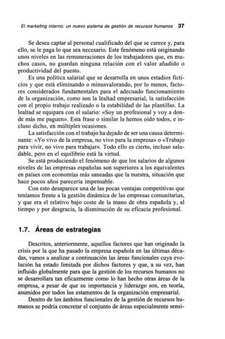 El marketing interno: un nuevo sistema de gestión de recursos humanos 37
Se desea captar al personal cualificado del que se carece y, para
ello, se le paga lo que sea necesario. Este fenómeno está originando
unos niveles en las remuneraciones de los trabajadores que, en mu-
chos casos, no guardan ninguna relación con el valor añadido o
productividad del puesto.
Es una política salarial que se desarrolla en unos estadios ficti-
cios y que está eliminando o minusvalorando, por lo menos, facto-
res considerados fundaráentales para el adecuado funcionamiento
de la organización, como Ion la lealtad empresarial, la satisfacción
con el propio trabajo realizado o la estabilidad de las plantillas. La
lealtad se equipara con el salario: «Soy un profesional y voy a don-
de más me paguen». Esta frase o similar la hemos oído todos, e in-
cluso dicho, en múltiples ocasiones.
La satisfacción con el trabajo ha dejado de ser una causa determi-
nante: «Yo vivo de la empresa, no vivo para la empresa» o «Trabajo
para vivir, no vivo para trabajar». Todo ello es cierto, incluso salu-
dable, pero en el equilibrio está la virtud.
Se está produciendo el fenómeno de que los salarios de algunos
niveles de las empresas españolas son superiores a los equivalentes
en países con economías más saneadas que la nuestra, situación que
hace pocos arios parecería impensable.
Con esto desaparece una de las pocas ventajas competitivas que
teníamos frente a la gestión dinámica de las empresas comunitarias,
y que era el relativo bajo coste de la mano de obra española y, al
tiempo y por desgracia, la disminución de su eficacia profesional.
1.7. Áreas de estrategias
Descritos, anteriormente, aquellos factores que han originado la
crisis por la que ha pasado la empresa española en las últimas déca-
das, vamos a analizar a continuación las áreas funcionales cuya evo-
lución ha estado limitada por dichos factores y que, a su vez, han
influido globalmente para que la gestión de los recursos humanos no
se desarrollara tan eficazmente como lo han hecho otras áreas de la
empresa, a pesar de que su importancia y liderazgo son, en teoría,
asumidos por todos los estamentos de la organización empresarial.
Dentro de los ámbitos funcionales de la gestión de recursos hu-
manos se podría concretar el conjunto de áreas especialmente sensi-
 