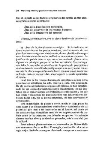 38 Marketing interno y gestión de recursos humanos
bles al impacto de los factores originarios del cambio en tres gran-
des grupos o zonas de impacto:
— Área de la planificación estratégica.
— Área del desarrollo de los recursos humanos.
— Área de la integración del personal.
Veamos, a continuación, con un cierto detalle cada una de estas
áreas:
a) Área de la planificación estratégica. Se ha indicado, de
forma exhaustiva en los puntos anteriores, que ¡la carencia de una
planificación estratégica o, simplemente, de una planificación en ge-
neral ha sido uno de los males endémicos de nuestras empresas. La
justificación podría estar en que no se han realizado planes estra-
tégicos, en principio, porque no se han necesitado. Sin embargo,
esta falta de necesidad de planificación ha producido generaciones
de directivos sin mentalidad estratégica que, a su vez y como conse-
cuencia de ello',2o no planifican o lo hacen con una visión miope que
se limita, casi con exclusividad, al corto plazo o, siendo optimistas,
al medio.
En el área de los recursos humanos la inexistencia de una cierta
planificación estratégica ha sido, todavía si cabe, más agudizada.
De ahí que los departamentos clásicos de personal se han caracteri-
zado por ser los más burocratizados de la organización, los que con-
taban con el menor número de profesionales cualificados y los que
han tenido y mantenido los planteamientos más conservadores, de-
biendo haber sido, por su propia naturaleza, los más innovadores y
actualizados.
Esta indefinición de planes a corto, medio y largo plazo ha
dado lugar a un desconocimiento cualitativo y cuantitativo de las
plantillas que iban a ser necesarias en el futuro, así como de
las características específicas tanto de los propios puestos de tra-
bajo como de las personas que deberían ocuparlos. Ha primado
durante muchos arios, y en términos generales, más la cantidad que
la calidad.
Estos mismos planteamientos son mantenidos por Octave Geli-
nier cuando escribe en su libro Estrategia y motivación: «La estra-
tegia mejor diseñada no asegura el éxito de la empresa si no se sos-
 