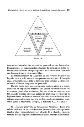 El marketing interno: un nuevo sistema de gestión de recursos humanos 39
Planificación
estratégica
Factores
originarios
del
cambio -.Y
Desarrollo Integración
de recursos del
humanos /7/ personal
Figura 1.4.
tiene en una contribución plena de su personal a todos los niveles.
Inversamente, los más ardientes esfuerzos de motivación de los co-
laboradores no llevan a ninguna parte si no se estructuran dentro de
una buena estrategia bien concebida».
La informatización de la gestión de los recursos humanos ha
llegado tarde y se ha desarrollado poco en nuestro país. Se ha apli-
cado, principalmente, a todo lo referente a las nóminas y a los deno-
minados «ficheros integrados de personal».
Ha sido desde hace muy pocos años, cuatro o cinco a lo sumo,
cuando se ha empezado a hablar de una gestión informatizada de los
recursos de personal en sentido amplio, y es ahora, en estos momen-
tos, cuando muchas empresas españolas empiezan a considerar la
implantación en sus áreas de recursos humanos de estos sistemas infor-
máticos, asesorados en su mayoría por los grandes especialistas mun-
diales como la McDonnell Douglas, la Software A.G. o META 4.
b) Área del desarrollo de los recursos humanos. En el área
del desarrollo de los recursos humanos es conveniente distinguir dos
niveles: el del personal directivo y el resto de la plantilla, es decir,
mandos medios y operativos tanto cualificados como no cualificados.
 