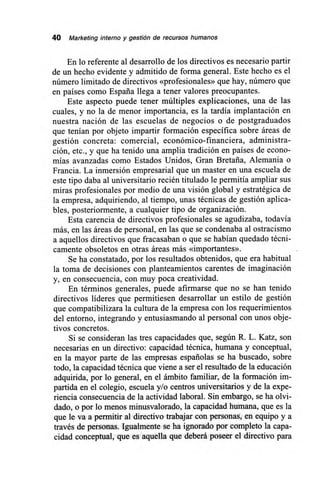 40 Marketing interno y gestión de recursos humanos
En lo referente al desarrollo de los directivos es necesario partir
de un hecho evidente y admitido de forma general. Este hecho es el
número limitado de directivos «profesionales» que hay, número que
en países como España llega a tener valores preocupantes.
Este aspecto puede tener múltiples explicaciones, una de las
cuales, y no la de menor importancia, es la tardía implantación en
nuestra nación de las escuelas de negocios o de postgraduados
que tenían por objeto impartir formación específica sobre áreas de
gestión concreta: comercial, económico-financiera, administra-
ción, etc., y que ha tenido una amplia tradición en países de econo-
mías avanzadas como Estados Unidos, Gran Bretaña, Alemania o
Francia. La inmersión empresarial que un master en una escuela de
este tipo daba al universitario recién titulado le permitía ampliar sus
miras profesionales por medio de una visión global y estratégica de
la empresa, adquiriendo, al tiempo, unas técnicas de gestión aplica-
bles, posteriormente, a cualquier tipo de organización.
Esta carencia de directivos profesionales se agudizaba, todavía
más, en las áreas de personal, en las que se condenaba al ostracismo
a aquellos directivos que fracasaban o que se habían quedado técni-
camente obsoletos en otras áreas más «importantes».
Se ha constatado, por los resultados obtenidos, que era habitual
la toma de decisiones con planteamientos carentes de imaginación
y, en consecuencia, con muy poca creatividad.
En términos generales, puede afirmarse que no se han tenido
directivos líderes que permitiesen desarrollar un estilo de gestión
que compatibilizara la cultura de la empresa con los requerimientos
del entorno, integrando y entusiasmando al personal con unos obje-
tivos concretos.
Si se consideran las tres capacidades que, según R. L. Katz, son
necesarias en un directivo: capacidad técnica, humana y conceptual,
en la mayor parte de las empresas españolas se ha buscado, sobre
todo, la capacidad técnica que viene a ser el resultado de la educación
adquirida, por lo general, en el ámbito familiar, de la formación im-
partida en el colegio, escuela y/o centros universitarios y de la expe-
riencia consecuencia de la actividad laboral. Sin embargo, se ha olvi-
dado, o por lo menos minusvalorado, la capacidad humana, que es la
que le va a permitir al directivo trabajar con personas, en equipo y a
través de personas. Igualmente se ha ignorado por completo la capa-
cidad conceptual, que es aquella que deberá poseer el directivo para
 