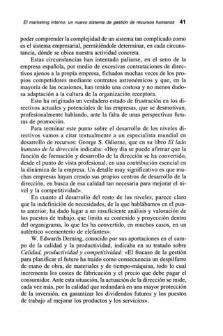 El marketing interno: un nuevo sistema de gestión de recursos humanos 41
poder comprender la complejidad de un sistema tan complicado como
es el sistema empresarial, permitiéndole determinar, en cada circuns-
tancia, dónde se ubica nuestra actividad concreta.
Estas circunstancias han intentado paliarse, en el seno de la
empresa española, por medio de excesivas contrataciones de direc-
tivos ajenos a la propia empresa, fichados muchas veces de los pro-
pios competidores mediante contratos astronómicos y que, en la
mayoría de las ocasiones, han tenido una costosa y no menos dudo-
sa adaptación a la cultura de la organización receptora.
Esto ha originado un verdadero estado de frustración en los di-
rectivos actuales y potenciales de las empresas, que se desmotivan,
profesionalmente hablando, ante la falta de unas perspectivas futu-
ras de promoción.
Para terminar este punto sobre el desarrollo de los niveles di-
rectivos vamos a citar textualmente a un especialista mundial en
desarrollo de recursos: George S. Odiorne, que en su libro El lado
humano de la dirección indicaba: «Hoy día se puede afirmar que la
función de formación y desarrollo de la dirección se ha convertido,
desde el punto de vista profesional, en una contribución esencial en
la dinámica de la empresa. Un detalle muy significativo es que mu-
chas empresas hayan creado sus propios centros de desarrollo de la
dirección, en busca de esa calidad tan necesaria para mejorar el ni-
vel y la competitividad».
En cuanto al desarrollo del resto de los niveles, parece claro
que la indefinición de necesidades, de la que hablábamos en el pun-
to anterior, ha dado lugar a un insuficiente análisis y valoración de
los puestos de trabajo, que limita su contenido y proyección dentro
del organigrama, lo que les ha convertido, en muchos casos, en un
auténtico «cementerio de elefantes».
W. Edwards Deming, conocido por sus aportaciones en el cam-
po de la calidad y la productividad, indicaba en su tratado sobre
Calidad, productividad y competitividad: «El fracaso de la gestión
para planificar el futuro ha traído como consecuencia un despilfarro
de mano de obra, de materiales y de tiempo-máquina, todo lo cual
incrementa los costes de fabricación y el precio que debe pagar el
consumidor. Ante esta situación, la actuación de la dirección se mide,
cada vez más, por la calidad que redundará en una mayor protección
de la inversión, en garantizar los dividendos futuros y los puestos
de trabajo al mejorar los productos y los servicios».
 