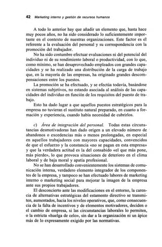 42 Marketing interno y gestión de recursos humanos
A todo lo anterior hay que añadir un elemento que, hasta hace
muy pocos arios, no ha sido considerado lo suficientemente imKor-
tante en el contexto de nuestras organizaciones. Este factor es él-
referente a la evaluación del personal y su correspondencia con la
promoción del trabajador.
No ha sido costumbre efectuar evaluaciones ni del potencial del
individuo ni de su rendimiento laboral o productividad, con lo que,
como mínimo, se han desaprovechado empleados con grandes capa-
cidades y se ha realizado una distribución de la carga de trabajo
que, en la mayoría de las empresas, ha originado grandes descom-
pensaciones entre los puestos.
La promoción se ha efectuado, y se efectúa todavía, basándose
en sistemas subjetivos, no estando asociada al análisis de las capa-
cidades del individuo en función de los requisitos del puesto de tra-
bajo.
Esto ha dado lugar a que aquellos puestos estratégicos para la
empresa no tuvieran el sustituto natural preparado, en cuanto a for-
mación y experiencia, cuando había necesidad de cubrirlos.
c) Área de integración del personal. Todas estas circuns-
tancias desmotivadoras han dado origen a un elevado número de
abandonos o excedencias más o menos prolongadas, en especial
en aquellos trabajadores con mayores capacidades, convencidos
de que el esfuerzo y la constancia «no se pagan en esta empresa»
y que la verdadera actitud es la del consabido «el que más pone,
más pierde», lo que provoca situaciones de deterioro en el clima
laboral y de baja moral y apatía profesional.
No se han desarrollado convenientemente los sistemas de comu-
nicación interna, verdadero elemento integrador de los componen-
tes de la empresa, y tampoco se han efectuado labores de marketing
interno o marketing social para mejorar la imagen de la empresa
ante sus propios trabajadores.
El desconcierto ante las modificaciones en el entorno, la caren-
cia de alternativas estratégicas del estamento directivo se transmi-
ten, aumentados, hacia los niveles operativos, que, como consecuen-
cia de la falta de incentivos y de elementos motivadores, deciden o
el cambio de empresa, si las circunstancias laborales lo permiten,
o la estricta «huelga de celo», sin dar a la organización ni un ápice
más de lo expresamente exigido por las normativas.
 