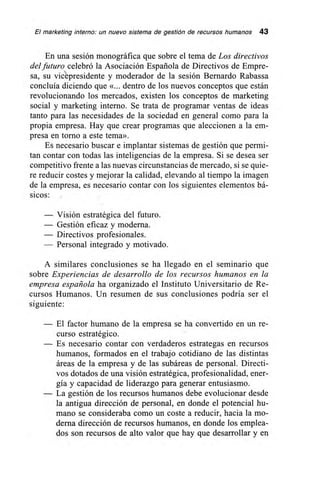 El marketing interno: un nuevo sistema de gestión de recursos humanos 43
En una sesión monográfica que sobre el tema de Los directivos
del futuro celebró la Asociación Española de Directivos de Empre-
sa, su vicepresidente y moderador de la sesión Bernardo Rabassa
concluía diciendo que «... dentro de los nuevos conceptos que están
revolucionando los mercados, existen los conceptos de marketing
social y marketing interno. Se trata de programar ventas de ideas
tanto para las necesidades de la sociedad en general como para la
propia empresa. Hay que crear programas que aleccionen a la em-
presa en torno a este tema».
Es necesario buscar e implantar sistemas de gestión que permi-
tan contar con todas las inteligencias de la empresa. Si se desea ser
competitivo frente a las nuevas circunstancias de mercado, si se quie-
re reducir costes y mejorar la calidad, elevando al tiempo la imagen
de la empresa, es necesario contar con los siguientes elementos bá-
sicos:
— Visión estratégica del futuro.
— Gestión eficaz y moderna.
— Directivos profesionales.
— Personal integrado y motivado.
A similares conclusiones se ha llegado en el seminario que
sobre Experiencias de desarrollo de los recursos humanos en la
empresa española ha organizado el Instituto Universitario de Re-
cursos Humanos. Un resumen de sus conclusiones podría ser el
siguiente:
— El factor humano de la empresa se ha convertido en un re-
curso estratégico.
— Es necesario contar con verdaderos estrategas en recursos
humanos, formados en el trabajo cotidiano de las distintas
áreas de la empresa y de las subáreas de personal. Directi-
vos dotados de una visión estratégica, profesionalidad, ener-
gía y capacidad de liderazgo para generar entusiasmo.
— La gestión de los recursos humanos debe evolucionar desde
la antigua dirección de personal, en donde el potencial hu-
mano se consideraba como un coste a reducir, hacia la mo-
derna dirección de recursos humanos, en donde los emplea-
dos son recursos de alto valor que hay que desarrollar y en
 