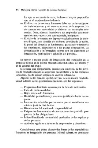 44 Marketing interno y gestión de recursos humanos
los que es necesario invertir, incluso en mayor proporción
que en el equipamiento industrial.
— El directivo de recursos humanos debe ser un investigador
del ámbito interno y del entorno externo de la empresa. Ha
de conocer sus necesidades y elaborar las estrategias ade-
cuadas. Debe, además, incentivar a sus empleados para man-
tenerlos motivados y, en consecuencia, integrados.
— El éxito de la empresa no depende exclusivamente de quie-
nes dirigen, sino también del esfuerzo coordinado de todos.
El papel del directivo es fundamental para atraer y retener a
los empleados, adaptándolos a los planes estratégicos. La
comunicación e información interna son los elementos de
integración, motivación y cohesión del personal.
El mayor o menor grado de integración del trabajador en la
empresa influye en la propia productividad individual del mismo y
en la general del grupo.
Si se hace una comparación, aunque sea simplista, de los nive-
les de productividad de las empresas occidentales y de las empresas
japonesas, puede causar sorpresa la enorme diferencia.
Algunas de las razones «justificativas» de esta menor producti-
vidad, además de las propiamente técnicas, son las siguientes:
— Progresivo desinterés causado por la falta de motivación.
— Falta de profesionalidad.
— Bajos niveles de formación.
— Hostilidad generalizada y sin causa justificada hacia la em-
presa.
— Incrementos salariales porcentuales que no consideran una
mínima justicia distributiva.
— Disminución del sentido de responsabilidad.
— Exigencias desmesuradas de nuevos derechos y olvido pro-
gresivo de las obligaciones.
— Infrautilización de la capacidad productiva de los equipos y
de las personas.
— Actitudes egoístas e injustas de empresarios y directivos.
Concluiremos este punto citando dos frases de los especialistas
franceses en integración del personal Michel Albert, ex comisario
 
