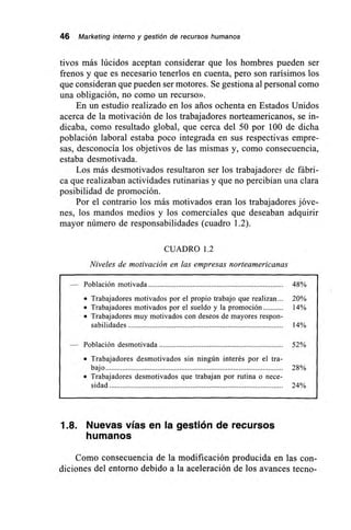 46 Marketing interno y gestión de recursos humanos
tivos más lúcidos aceptan considerar que los hombres pueden ser
frenos y que es necesario tenerlos en cuenta, pero son rarísimos los
que consideran que pueden ser motores. Se gestiona al personal como
una obligación, no como un recurso».
En un estudio realizado en los arios ochenta en Estados Unidos
acerca de la motivación de los trabajadores norteamericanos, se in-
dicaba, como resultado global, que cerca del 50 por 100 de dicha
población laboral estaba poco integrada en sus respectivas empre-
sas, desconocía los objetivos de las mismas y, como consecuencia,
estaba desmotivada.
Los más desmotivados resultaron ser los trabajadores de fábri-
ca que realizaban actividades rutinarias y que no percibían una clara
posibilidad de promoción.
Por el contrario los más motivados eran los trabajadores jóve-
nes, los mandos medios y los comerciales que deseaban adquirir
mayor número de responsabilidades (cuadro 1.2).
CUADRO 1.2
Niveles de motivación en las empresas norteamericanas
— Población motivada 48%
• Trabajadores motivados por el propio trabajo que realizan 20%
• Trabajadores motivados por el sueldo y la promoción 14%
• Trabajadores muy motivados con deseos de mayores respon-
sabilidades 14%
— Población desmotivada 52%
• Trabajadores desmotivados sin ningún interés por el tra-
bajo 28%
• Trabajadores desmotivados que trabajan por rutina o nece-
sidad 24%
1.8. Nuevas vías en la gestión de recursos
humanos
Como consecuencia de la modificación producida en las con-
diciones del entorno debido a la aceleración de los avances tecno-
 