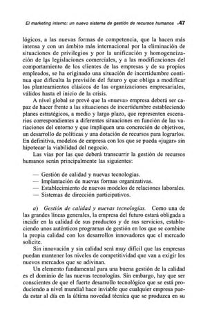 El marketing interno: un nuevo sistema de gestión de recursos humanos .47
lógicos, a las nuevas formas de competencia, que la hacen más
intensa y con un ámbito más internacional por la eliminación de
situaciones de privilegios y por la unificación y homogeneiza-
ción de Is legislaciones comerciales, y a las modificaciones del
comportamiento de los clientes de las empresas y de su propios
empleados, se ha originado una situación de incertidumbre conti-
nua que dificulta la previsión del futuro y que obliga a modificar
los planteamientos clásicos de las organizaciones empresariales,
válidos hasta el inicio de la crisis.
A nivel global se prevé que la «nueva» empresa deberá ser ca-
paz de hacer frente a las situaciones de incertidumbre estableciendo
planes estratégicos, a medio y largo plazo, que representen escena-
rios correspondientes a diferentes situaciones en función de las va-
riaciones del entorno y que impliquen una concreción de objetivos,
un desarrollo de políticas y una dotación de recursos para lograrlos.
En definitiva, modelos de empresa con los que se pueda «jugar» sin
hipotecar la viabilidad del negocio.
Las vías por las que deberá transcurrir la gestión de recursos
humanos serán principalmente las siguientes:
— Gestión de calidad y nuevas tecnologías.
— Implantación de nuevas formas organizativas.
— Establecimiento de nuevos modelos de relaciones laborales.
— Sistemas de dirección participativos.
a) Gestión de calidad y nuevas tecnologías. Como una de
las grandes líneas generales, la empresa del futuro estará obligada a
incidir en la calidad de sus productos y de sus servicios, estable-
ciendo unos auténticos programas de gestión en los que se combine
la propia calidad con los desarrollos innovadores que el mercado
solicite.
Sin innovación y sin calidad será muy dificil que las empresas
puedan mantener los niveles de competitividad que van a exigir los
nuevos mercados que se adivinan.
Un elemento fundamental para una buena gestión de la calidad
es el dominio de las nuevas tecnologías. Sin embargo, hay que ser
conscientes de que el fuerte desarrollo tecnológico que se está pro-
duciendo a nivel mundial hace inviable que cualquier empresa pue-
da estar al día en la última novedad técnica que se produzca en su
 
