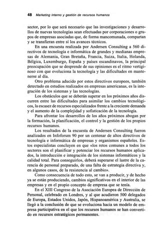 48 Marketing interno y gestión de recursos humanos
sector, por lo que será necesario que las investigaciones y desarro-
llos de nuevas tecnologías sean efectuadas por corporaciones o gru-
pos de empresas asociadas que, de forma mancomunada, compartan
y se transfieran entre sí los avances técnicos.
En una encuesta realizada por Andersen Consulting a 560 di-
rectivos de tecnología e informática de grandes y medianas empre-
sas de Alemania, Gran Bretaña, Francia, Suiza, Italia, Holanda,
Bélgica, Luxemburgo, España y países escandinavos, la principal
preocupación que se desprende de sus opiniones es el ritmo vertigi-
noso con que evoluciona la tecnología y las dificultades en mante-
nerse al día.
Otro problema aducido por estos directivos europeos, también
detectado en estudios realizados en empresas americanas, es la inte-
gración de los sistemas y las tecnologías.
Los obstáculos que se deberán superar en los próximos años dis-
curren entre las dificultades para asimilar los cambios tecnológi-
cos, la escasez de recursos especializados frente a la creciente demanda
y el aumento de la complejidad y sofisticación de la tecnología.
Para afrontar los desarrollos de los arios próximos abogan por
la formación, la planificación, el control y la gestión de los propios
recursos humanos.
Los resultados de la encuesta de Andersen Consulting fueron
analizados en Infoforum 90 por un centenar de altos directivos de
tecnología e informática de empresas y organismos españoles. Es-
tos especialistas concluyen en que «los retos comunes a todos los
sectores son el planificar y potenciar los recursos humanos aplica-
dos, la introducción e integración de los sistemas informáticos y la
calidad total. Para conseguirlos, deberá superarse el lastre de la ca-
rencia de personal preparado, de una falta de estrategia directiva y,
en algunos casos, de la resistencia al cambio».
Como consecuencia de todo esto, se van a producir, y de hecho
ya se están produciendo, cambios significativos en el interior de las
empresas y en el propio concepto de empresa que se tenía.
En el XIII Congreso de la Asociación Europea de Dirección de
Personal, celebrado en Londres, y al que acudieron 500 delegados
de Europa, Estados Unidos, Japón, Hispanoamérica y Australia, se
llegó a la conclusión de que se evoluciona hacia un modelo de em-
presa participativa en el que los recursos humanos se han converti-
do en recursos estratégicos permanentes.
 