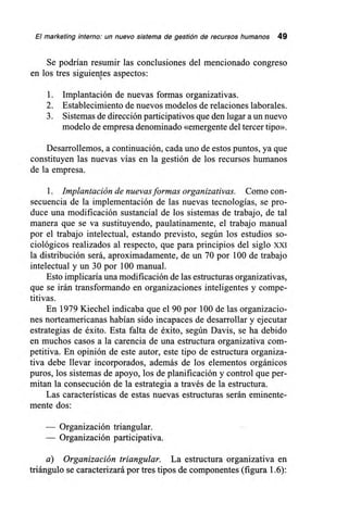 El marketing interno: un nuevo sistema de gestión de recursos humanos 49
Se podrían resumir las conclusiones del mencionado congreso
en los tres siguientes aspectos:
1. Implantación de nuevas formas organizativas.
2. Establecimiento de nuevos modelos de relaciones laborales.
3. Sistemas de dirección participativos que den lugar a un nuevo
modelo de empresa denominado «emergente del tercer tipo».
Desarrollemos, a continuación, cada uno de estos puntos, ya que
constituyen las nuevas vías en la gestión de los recursos humanos
de la empresa.
1. Implantación de nuevas formas organizativas. Como con-
secuencia de la implementación de las nuevas tecnologías, se pro-
duce una modificación sustancial de los sistemas de trabajo, de tal
manera que se va sustituyendo, paulatinamente, el trabajo manual
por el trabajo intelectual, estando previsto, según los estudios so-
ciológicos realizados al respecto, que para principios del siglo XXI
la distribución será, aproximadamente, de un 70 por 100 de trabajo
intelectual y un 30 por 100 manual.
Esto implicaría una modificación de las estructuras organizativas,
que se irán transformando en organizaciones inteligentes y compe-
titivas.
En 1979 Kiechel indicaba que el 90 por 100 de las organizacio-
nes norteamericanas habían sido incapaces de desarrollar y ejecutar
estrategias de éxito. Esta falta de éxito, según Davis, se ha debido
en muchos casos a la carencia de una estructura organizativa com-
petitiva. En opinión de este autor, este tipo de estructura organiza-
tiva debe llevar incorporados, además de los elementos orgánicos
puros, los sistemas de apoyo, los de planificación y control que per-
mitan la consecución de la estrategia a través de la estructura.
Las características de estas nuevas estructuras serán eminente-
mente dos:
— Organización triangular.
— Organización participativa.
a) Organización triangular. La estructura organizativa en
triángulo se caracterizará por tres tipos de componentes (figura 1.6):
 