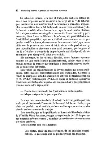 52 Marketing interno y gestión de recursos humanos
La situación normal era que el trabajador hubiera estado en
una o dos empresas como máximo a lo largo de su vida laboral;
que mantuviera una uniformidad de horarios y jornadas, imposi-
bles de modificar fuera del ámbito de un convenio colectivo y di-
fícilmente modificables dentro de él; que la realización efectiva
del trabajo estuviera restringida a un ámbito físico concreto y per-
manente, bien fuera la fábrica o la oficina, sin posibilidades de
flexibilidad geográfica; que su actividad permaneciera, salvo pe-
queñas modificaciones, dentro de una única especialidad, que coin-
cidía con la primera que tuvo al inicio de su vida profesional, y
que la jubilación se efectuara a una edad concreta, por lo general
los 65 o 70 arios, o después de un período de actividad prefijado de
antemano, por ejemplo 40 arios de servicio.
Sin embargo, en las últimas décadas, estos factores «perma-
nentes» se van modificando paulatinamente, dando lugar a unas
nuevas formas de trabajo que implican o implicarán nuevos mode-
los de relaciones laborales.
Son varias las organizaciones de investigación que están anali-
zando estos nuevos comportamientos del trabajador. Citemos a
modo de ejemplo el estudio sociológico sobre la población española
(3 SC DATA) realizado por DATA, en el que se destacan las nuevas
tendencias del trabajador español de nuestros días y que podríamos
resumir en las dos siguientes:
— Fuerte incremento de las frustraciones profesionales.
— Mayor exigencia de participación.
Es muy interesante también el trabajo de investigación patroci-
nado por el Instituto de Dirección de Personal del Reino Unido, cuyo
objetivo genérico es el análisis de los cambios que se están produ-
ciendo en los sistemas de trabajo.
Este estudio, que se ha publicado en forma de libro bajo el títu-
lo Flexible Work Patterns, recoge la experiencia de 100 importan-
tes empresas sobre este tema y establece cuatro factores determinantes
de estos cambios.
Estos factores son los siguientes:
Los costes, cada vez más elevados, de las unidades organi-
zativas, lo que exige que su productividad sea máxima.
 