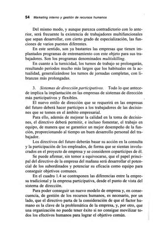 54 Marketing interno y gestión de recursos humanos
Del mismo modo, y aunque parezca contradictorio con lo ante-
rior, será frecuente la existencia de trabajadores multifuncionales
que sepan desarrollar, con cierto grado de especialización, las fun-
ciones de varios puestos diferentes.
En este sentido, son ya bastantes las empresas que tienen im-
plantados programas de entrenamiento con este objeto para sus tra-
bajadores. Son los programas denominados multiskilling.
En cuanto a la turnicidad, los turnos de trabajo se prolongarán,
resultando períodos mucho más largos que los habituales en la ac-
tualidad, generalizándose los turnos de jornadas completas, con li-
branzas más prolongadas.
3. Sistemas de dirección participativos. Todo lo que antece-
de implica la implantación en las empresas de sistemas de dirección
más participativos y flexibles.
El nuevo estilo de dirección que se requerirá en las empresas
del futuro deberá hacer partícipes a los trabajadores de las decisio-
nes que se tomen en el ámbito empresarial.
Para ello, además de mejorar la calidad en la toma de decisio-
nes, el directivo deberá permitir, e incluso fomentar, el trabajo en
equipo, de manera que se garantice un mejor desempeño de la fun-
ción, proporcionando al tiempo un buen desarrollo personal del tra-
bajador.
Los directivos del futuro deberán basar su acción en la consulta
y la participación de los empleados, de forma que se sientan involu-
crados en el proyecto de empresa y se consideren copartícipes de él.
Se puede afirmar, sin temor a equivocarse, que el papel princi-
pal del directivo de la empresa del mañana será desarrollar el poten-
cial de los subordinados y potenciar su eficacia como equipo para
conseguir objetivos comunes.
En el cuadro 1.4 se contraponen las diferencias entre la empre-
sa tradicional y la empresa participativa, desde el punto de vista del
sistema de dirección.
Para poder conseguir un nuevo modelo de empresa y, en conse-
cuencia, de gestión de los recursos humanos, es necesario, por un
lado, que el directivo parta de la consideración de que el factor hu-
mano es la clave de la problemática de la empresa, y, por otro, que
una organización no puede tener éxito si no consigue movilizar to-
dos los efectivos humanos para lograr el objetivo común.
 