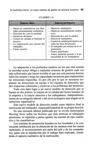 El marketing interno: un nuevo sistema de gestión de recursos humanos 55
CUADRO 1.4
,
— Objetivos cuantitativos con fina- — Objetivos estratégicos.
lidad eminentemente económica. — Objetivos eminentemente cualita-
- Dirección de y por la cantidad. tivos.
— Directivos decisores. Dirección de y por la calidad.
— Control de calidad al finalizar el — Directivos animadores.
proceso. — Control de calidad participativo en
— La organización por encima del todas las fases del proceso.
trabajador. — El trabajador por encima de la or-
- Futuro incierto. ganización.
— Futuro planificado.
— Futuro optimista gracias a la po-
tencialidad de los trabajadores.
La adaptación a los profundos cambios en los que está sumida
la sociedad actual obliga a implantar sistemas de gestión cada vez
más sofisticados que hacen inviable el que una sola persona domine
todos los campos y tenga las capacidades necesarias para implementar
las soluciones requeridas. Es por ello por lo que es necesario im-
plantar las direcciones en equipo o los equipos de dirección, que
den respuestas coherentes y creativas a los problemas del momento.
Todo esto dará lugar a un nuevo modelo de dirección que se
basará en dos pilares: la mejora de la calidad del factor humano de
la empresa y la mayor atención a los trabajadores, independiente-
mente de su categoría laboral o del nivel jerárquico que tengan en la
estructura organizativa.
Este nuevo modelo de dirección tendrá como objetivo final la
motivación del trabajador, responsabilizándole de su propia función.
En una encuesta laboral publicada por la revista neoyorquina
Meeting News sobre los factores que más motivan al trabajador
americano, se repartían a partes iguales las razones de tipo cualita-
tivo y las cuantitativas.
Los sistemas de promoción basados en los resultados y la con-
secuente retribución por la obtención de los mismos eran las causas
materiales; el reconocimiento por parte del jefe y de los compañe-
ros, junto con la satisfacción por el trabajo bien realizado, consti-
tuían el aspecto cualitativo de la motivación.
 