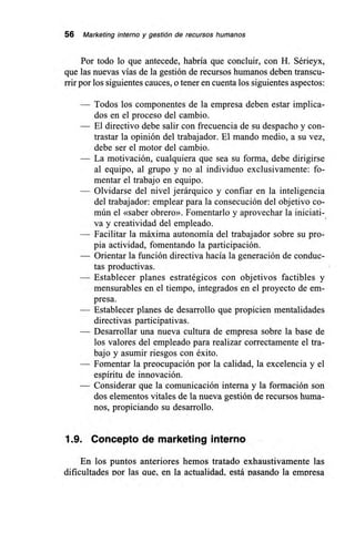 56 Marketing interno y gestión de recursos humanos
Por todo lo que antecede, habría que concluir, con H. Sérieyx,
que las nuevas vías de la gestión de recursos humanos deben transcu-
rrir por los siguientes cauces, o tener en cuenta los siguientes aspectos:
— Todos los componentes de la empresa deben estar implica-
dos en el proceso del cambio.
— El directivo debe salir con frecuencia de su despacho y con-
trastar la opinión del trabajador. El mando medio, a su vez,
debe ser el motor del cambio.
— La motivación, cualquiera que sea su forma, debe dirigirse
al equipo, al grupo y no al individuo exclusivamente: fo-
mentar el trabajo en equipo.
— Olvidarse del nivel jerárquico y confiar en la inteligencia
del trabajador: emplear para la consecución del objetivo co-
mún el «saber obrero». Fomentarlo y aprovechar la iniciati-
va y creatividad del empleado.
— Facilitar la máxima autonomía del trabajador sobre su pro-
pia actividad, fomentando la participación.
— Orientar la función directiva hacía la generación de conduc-
tas productivas.
— Establecer planes estratégicos con objetivos factibles y
mensurables en el tiempo, integrados en el proyecto de em-
presa.
— Establecer planes de desarrollo que propicien mentalidades
directivas participativas.
— Desarrollar una nueva cultura de empresa sobre la base de
los valores del empleado para realizar correctamente el tra-
bajo y asumir riesgos con éxito.
— Fomentar la preocupación por la calidad, la excelencia y el
espíritu de innovación.
— Considerar que la comunicación interna y la formación son
dos elementos vitales de la nueva gestión de recursos huma-
nos, propiciando su desarrollo.
1.9. Concepto de marketing interno
En los puntos anteriores hemos tratado exhaustivamente las
dificultades Dor las aue. en la actualidad, está pasando la empresa
 