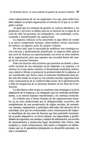 El marketing interno: un nuevo sistema de gestión de recursos humanos 57
como coiasecuencia de ser un organismo vivo que, para sobrevivir,
debe adaptar su propia organización al entorno en el que se ve obli-
gada a actuar.
Al igual que los sistemas de gestión se vuelven obsoletos y los
productos y servicios se deben renovar en función de la etapa de su
ciclo de vida, las personas, los trabajadores, van cambiando, evolu-
cionando y transformando sus aspiraciones.
La empresa «clásica» se ha convertido en algo dificil de vender
a su nuevo componente humano, observándose ciertas reacciones
de rechazo, en algunos casos de carácter violento.
Por otro lado, ante la necesidad de establecer una estrategia so-
cial concreta y perfectamente planificada, la empresa debe aplicar
una serie de técnicas ya experimentadas con éxito en otros ámbitos
de la organización, pero que suponen una novedad dentro del cam-
po de los recursos humanos.
Entre las técnicas más recientes que permiten un diseño y desa-
rrollo racional de una estrategia social adaptada a la empresa y al
entorno en el que opera, tenemos el denominado marketing interno,
cuyo objetivo último es potenciar la productividad de la empresa, al
ser considerado este factor como el elemento fundamental para po-
der salir del estado en el que se ven sumidas muchas organizaciones
como consecuencia de la conflictividad social, de la desmotivación
y falta de integración de su elemento humano en los fines de la ins-
titución.
La idea básica sobre la que se constituye esta estrategia es la de la
adaptación de la empresa a un trabajador que ha cambiado profunda-
mente, a un entorno humano transformado y en continua evolución.
Es evidente que el factor humano de las organizaciones actua-
les ya no está condicionado por la obligatoriedad, coercitiva, del
cumplimiento de una parafernalia de reglas sociales, de normati-
vas internas, reglamentos o principios derivados del ejercicio de la
autoridad, sino que ha evolucionado como consecuencia del impac-
to simultáneo de una serie de factores que han permitido incremen-
tar su poder adquisitivo, su nivel cultural, sus capacidades y posibi-
lidades de expresión, sus canales y medios de información, sus niveles
de asesoramiento y protección legal, haciéndole más crítico, más
escéptico y, como consecuencia, más reacio a integrarse en institu-
ciones que no le garanticen plenamente su desarrollo personal, so-
cial y económico.
 