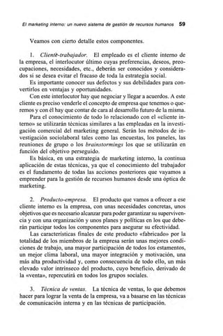 El marketing interno: un nuevo sistema de gestión de recursos humanos 59
Veamos con cierto detalle estos componentes.
1. Cliente-trabajador. El empleado es el cliente interno de
la empresa, el interlocutor último cuyas preferencias, deseos, preo-
cupaciones, necesidades, etc., deberán ser conocidos y considera-
dos si se desea evitar el fracaso de toda la estrategia social.
Es importante conocer sus defectos y sus debilidades para con-
vertirlos en ventajas y oportunidades.
Con este interlocutor hay que negociar y llegar a acuerdos. A este
cliente es preciso venderle el concepto de empresa que tenemos o que-
remos y con él hay que contar de cara al desarrollo futuro de la misma.
Para el conocimiento de todo lo relacionado con el «cliente in-
terno» se utilizarán técnicas similares a las empleadas en la investi-
gación comercial del marketing general. Serán los métodos de in-
vestigación sociolaboral tales como las encuestas, los paneles, las
reuniones de grupo o los brainstormings los que se utilizarán en
función del objetivo perseguido.
Es básica, en una estrategia de marketing interno, la continua
aplicación de estas técnicas, ya que el conocimiento del trabajador
es el fundamento de todas las acciones posteriores que vayamos a
emprender para la gestión de recursos humanos desde una óptica de
marketing.
2. Producto-empresa. El producto que vamos a ofrecer a ese
cliente interno es la empresa, con unas necesidades concretas, unos
objetivos que es necesario alcanzar para poder garantizar su superviven-
cia y con una organización y unos planes y políticas en los que debe-
rán participar todos los componentes para asegurar su efectividad.
Las características finales de este producto «fabricado» por la
totalidad de los miembros de la empresa serán unas mejores condi-
ciones de trabajo, una mayor participación de todos los estamentos,
un mejor clima laboral, una mayor integración y motivación, una
más alta productividad y, como consecuencia de todo ello, un más
elevado valor intrínseco del producto, cuyo beneficio, derivado de
la «venta», repercutirá en todos los grupos sociales.
3. Técnica de ventas. La técnica de ventas, lo que debemos
hacer para lograr la venta de la empresa, va a basarse en las técnicas
de comunicación interna y en las técnicas de participación.
 