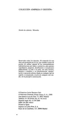 COLECCIÓN «EMPRESA Y GESTIÓN»
Diseño de cubierta: Mirambo
Reservados todos los derechos. El contenido de esta
obra está protegido por la Ley, que establece penas de
prisión y/o multas, además de las correspondientes
indemnizaciones por daños y perjuicios, para quienes
reprodujeren, plagiaren, distribuyeren o comunicaren
públicamente, en todo o en parte, una obra literaria,
artística o científica, o su transformación, interpre-
tación o ejecución artística fijada en cualquier tipo de
soporte o comunicada a través de cualquier otro me-
dio, sin la preceptiva autorización.
© Francisco Javier Barranco Saiz
© Ediciones Pirámide (Grupo Anaya, S. A.), 2000
Juan Ignacio Luca de Tena, 15. 28027 Madrid
Teléfono: 91 393 89 89. Fax: 91 742 36 61
Depósito legal: M. 13.759-2000
ISBN: 84368-1456-8
Printed in Spain
Impreso en Lerko Print, S. A.
Paseo de la Castellana, 121. 28046 Madrid
 