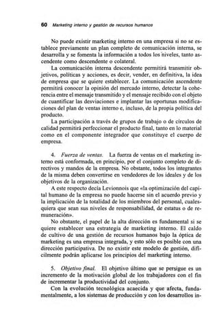 60 Marketing interno y gestión de recursos humanos
No puede existir marketing interno en una empresa si no se es-
tablece previamente un plan completo de comunicación interna, se
desarrolla y se fomenta la información a todos los-niveles, tanto as-
cendente como descendente o colateral.
La comunicación interna descendente permitirá transmitir ob-
jetivos, políticas y acciones, es decir, vender, en definitiva, la idea
de empresa que se quiere establecer. La comunicación ascendente
permitirá conocer la opinión del mercado interno, detectar la cohe-
rencia entre el mensaje transmitido y el mensaje recibido con el objeto
de cuantificar las desviaciones e implantar las oportunas modifica-
ciones del plan de ventas interno e, incluso, de la propia política del
producto.
La participación a través de grupos de trabajo o de círculos de
calidad permitirá perfeccionar el producto final, tanto en lo material
como en el componente integrador que constituye el cuerpo de
empresa.
4. Fuerza de ventas. La fuerza de ventas en el marketing in-
terno está conformada, en principio, por el conjunto completo de di-
rectivos y mandos de la empresa. No obstante, todos los integrantes
de la misma deben convertirse en vendedores de los ideales y de los
objetivos de la organización.
A este respecto decía Levionnois que «la optimización del capi-
tal humano de la empresa no puede hacerse sin el acuerdo previo y
la implicación de la totalidad de los miembros del personal, cuales-
quiera que sean sus niveles de responsabilidad, de estatus o de re-
muneración».
No obstante, el papel de la alta dirección es fundamental si se
quiere establecer una estrategia de marketing interno. El caldo
de cultivo de una gestión de recursos humanos bajo la óptica de
marketing es una empresa integrada, y esto sólo es posible con una
dirección participativa. De no existir este modelo de gestión, difí-
cilmente podrán aplicarse los principios del marketing interno.
5. Objetivo final. El objetivo último que se persigue es un
incremento de la motivación global de los trabajadores con el fin
de incrementar la productividad del conjunto.
Con la evolución tecnológica acaecida y que afecta, funda-
mentalmente, a los sistemas de producción y con los desarrollos in-
 