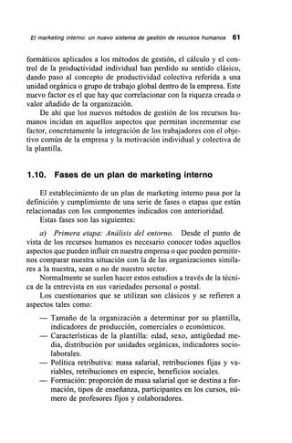 El marketing interno: un nuevo sistema de gestión de recursos humanos 61
formáticos aplicados a los métodos de gestión, el cálculo y el con-
trol de la produétividad individual han perdido su sentido clásico,
dando paso al concepto de productividad colectiva referida a una
unidad orgánica o grupo de trabajo global dentro de la empresa. Este
nuevo factor es el que hay que correlacionar con la riqueza creada o
valor añadido de la organización.
De ahí que los nuevos métodos de gestión de los recursos hu-
manos incidan en aquellos aspectos que permitan incrementar ese
factor, concretamente la integración de los trabajadores con el obje-
tivo común de la empresa y la motivación individual y colectiva de
la plantilla.
1.10. Fases de un plan de marketing interno
El establecimiento de un plan de marketing interno pasa por la
definición y cumplimiento de una serie de fases o etapas que están
relacionadas con los componentes indicados con anterioridad.
Estas fases son las siguientes:
a) Primera etapa: Análisis del entorno. Desde el punto de
vista de los recursos humanos es necesario conocer todos aquellos
aspectos que pueden influir en nuestra empresa o que pueden permitir-
nos comparar nuestra situación con la de las organizaciones simila-
res a la nuestra, sean o no de nuestro sector.
Normalmente se suelen hacer estos estudios a través de la técni-
ca de la entrevista en sus variedades personal o postal.
Los cuestionarios que se utilizan son clásicos y se refieren a
aspectos tales como:
— Tamaño de la organización a determinar por su plantilla,
indicadores de producción, comerciales o económicos.
— Características de la plantilla: edad, sexo, antigüedad me-
dia, distribución por unidades orgánicas, indicadores socio-
laborales.
— Política retributiva: masa salarial, retribuciones fijas y va-
riables, retribuciones en especie, beneficios sociales.
— Formación: proporción de masa salarial que se destina a for-
mación, tipos de enseñanza, participantes en los cursos, nú-
mero de profesores fijos y colaboradores.
 