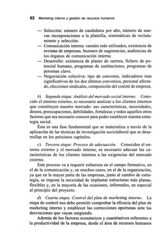 62 Marketing interno y gestión de recursos humanos
— Selección: número de candidatos por ario, número de nue-
vas incorporaciones a la plantilla, sistemáticas de recluta-
miento y selección.
— Comunicación interna: canales más utilizados, existencia de
revistas de empresas, buzones de sugerencias, audiencias de
los órganos de comunicación interna.
— Desarrollo: existencia de planes de carrera, fichero de po-
tencial humano, programas de sustituciones, programas de
personas clave.
— Negociación colectiva: tipo de convenio, indicadores más
significativos de los dos últimos convenios, personal afecta-
do, elecciones sindicales, composición del comité de empresa.
b) Segunda etapa: Análisis del mercado social interno. Cono-
cido el entorno externo, es necesario analizar a los clientes internos
que constituyen nuestro mercado: sus características, necesidades,
deseos, preocupaciones, debilidades, fortalezas y todos aquellos otros
factores que sea necesario conocer para poder establecer nuestra estra-
tegia social.
Ésta es una fase fundamental que se materializa a través de la
aplicación de las técnicas de investigación sociolaboral que se desa-
rrollan en los próximos capítulos.
c) Tercera etapa: Proceso de adecuación. Conocidos el en-
torno externo y el mercado interno, es necesario adecuar las ca-
racterísticas de los clientes internos a las exigencias del mercado
externo.
Este proceso va a requerir esfuerzos en el campo formativo, en
el de la comunicación y, en muchos casos, en el de la organización,
ya que en la mayor parte de las empresas, junto al cambio de estra-
tegia, se impone la necesidad de implantar estructuras más planas,
flexibles y, en la mayoría de las ocasiones, informales, en especial
al principio del proyecto.
d) Cuarta etapa: Control del plan de marketing interno. La
etapa de control nos debe permitir comprobar la eficacia del plan de
marketing interno y establecer las correcciones oportunas ante las
desviaciones que vayan surgiendo.
Además de los factores económicos y cuantitativos referentes a
la productividad de la empresa, desde el área de recursos humanos
 