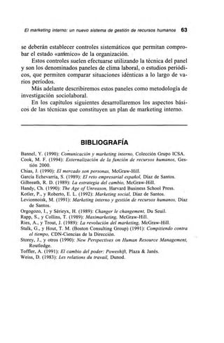 El marketing interno: un nuevo sistema de gestión de recursos humanos 63
se deberán establecer controles sistemáticos que permitan compro-
bar el estado «anímico» de la organización.
Estos controles suelen efectuarse utilizando la técnica del panel
y son los denominados paneles de clima laboral, o estudios periódi-
cos, que permiten comparar situaciones idénticas a lo largo de va-
rios períodos.
Más adelante describiremos estos paneles como metodología de
investigación sociolaboral.
En los capítulos siguientes desarrollaremos los aspectos bási-
cos de las técnicas que constituyen un plan de marketing interno.
BIBLIOGRAFÍA
Bannel, Y. (1990): Comunicación y marketing interno, Colección Grupo ICSA.
Cook, M. F. (1994): Externalización de la función de recursos humanos, Ges-
tión 2000.
Chias, J. (1990): El mercado son personas, McGraw-Hill.
García Echevarría, S. (1989): El reto empresarial español, Díaz de Santos.
Gilbreath, R. D. (1989): La estrategia del cambio, McGraw-Hill.
Handy, Ch. (1990): The Age of Unreason, Harvard Business School Press.
Kotler, P., y Roberto, E. L. (1992): Marketing social, Díaz de Santos.
Levionnoisk, M. (1991): Marketing interno y gestión de recursos humanos, Díaz
de Santos.
Orgogozo, I., y Sérieyx, H. (1989): Changer le changement, Du Seuil.
Rapp, S., y Collins, T. (1989): Maximarketing, McGraw-Hill.
Ries, A., y Trout, J. (1989): La revolución del marketing, McGraw-Hill.
Stalk, G., y Hout, T. M. (Boston Consulting Group) (1991): Compitiendo contra
el tiempo, CDN-Ciencias de la Dirección.
Storey, J., y otros (1990): New Perspectives on Human Resource Management,
Routledge.
Toffler, A. (1991): El cambio del poder: Poweshift, Plaza & Janés.
Weiss, D. (1983): Les relations du travail, Dunod.
 