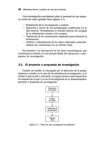 66 Marketing interno y gestión de recursos humanos
Una investigación sociolaboral sobre el personal de una empre-
sa consta de cuatro grandes fases (figura 2.1):
— Preparación de la investigación a realizar.
— Ejecución a través de las metodologías establecidas en la
fase anterior. Normalmente se utilizan técnicas de recogida
de la información externa o de «campo».
— Tabulación de los cuestionarios empleados para sintetizar la
información.
— Análisis e interpretación de los datos elaborados, materiali-
zándose las conclusiones en un informe final.
Previamente a la descripción de las fases metodológicas que
constituyen un estudio, es conveniente hablar del «proyecto» o «pro-
puesta» de investigación.
2.2. El proyecto o propuesta de investigación
Cuando un estudio es encargado por la dirección de la propia
empresa o cuando, en el caso de los institutos de investigación, es el
cliente el que acude a solicitarlo, el equipo técnico suele desarrollar
un esquema de lo que va a ser la investigación en sí, denominándose
proyecto o propuesta de investigación.
I Preparación I
del estudio I
I Trabajo
I de campo j
I Tabulación de I
I cuestionarios I
I Informe I
final
Figura 2.1.—Fases de una investigación sociolaboral.
 