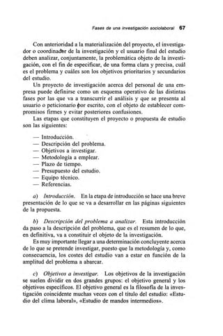 Fases de una investigación sociolaboral 67
Con anterioridad a la materialización del proyecto, el investiga-
dor o coordinadbr de la investigación y el usuario final del estudio
deben analizar, conjuntamente, la problemática objeto de la investi-
gación, con el fin de especificar, de una forma clara y precisa, cuál
es el problema y cuáles son los objetivos prioritarios y secundarios
del estudio.
Un proyecto de investigación acerca del personal de una em-
presa puede definirse como un esquema operativo de las distintas
fases por las que va a transcurrir el análisis y que se presenta al
usuario o peticionario por escrito, con el objeto de establecer com-
promisos firmes y evitar posteriores confusiones.
Las etapas que constituyen el proyecto o propuesta de estudio
son las siguientes:
— Introducción.
— Descripción del problema.
— Objetivos a investigar.
— Metodología a emplear.
— Plazo de tiempo.
— Presupuesto del estudio.
— Equipo técnico.
— Referencias.
a) Introducción. En la etapa de introducción se hace una breve
presentación de lo que se va a desarrollar en las páginas siguientes
de la propuesta.
b) Descripción del problema a analizar. Esta introducción
da paso a la descripción del problema, que es el resumen de lo que,
en definitiva, va a constituir el objeto de la investigación.
Es muy importante llegar a una determinación concluyente acerca
de lo que se pretende investigar, puesto que la metodología y, como
consecuencia, los costes del estudio van a estar en función de la
amplitud del problema a abarcar.
c) Objetivos a investigar. Los objetivos de la investigación
se suelen dividir en dos grandes grupos: el objetivo general y los
objetivos específicos. El objetivo general es la filosofía de la inves-
tigación coincidente muchas veces con el título del estudio: «Estu-
dio del clima laboral», «Estudio de mandos intermedios».
 