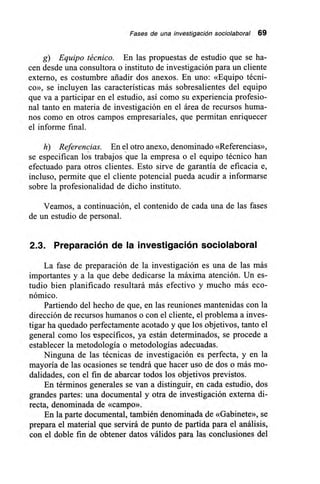 Fases de una investigación sociolaboral 69
g) Equipo técnico. En las propuestas de estudio que se ha-
cen desde una consultora o instituto de investigación para un cliente
externo, es costumbre añadir dos anexos. En uno: «Equipo técni-
co», se incluyen las características más sobresalientes del equipo
que va a participar en el estudio, así como su experiencia profesio-
nal tanto en materia de investigación en el área de recursos huma-
nos como en otros campos empresariales, que permitan enriquecer
el informe final.
h) Referencias. En el otro anexo, denominado «Referencias»,
se especifican los trabajos que la empresa o el equipo técnico han
efectuado para otros clientes. Esto sirve de garantía de eficacia e,
incluso, permite que el cliente potencial pueda acudir a informarse
sobre la profesionalidad de dicho instituto.
Veamos, a continuación, el contenido de cada una de las fases
de un estudio de personal.
2.3. Preparación de la investigación sociolaboral
La fase de preparación de la investigación es una de las más
importantes y a la que debe dedicarse la máxima atención. Un es-
tudio bien planificado resultará más efectivo y mucho más eco-
nómico.
Partiendo del hecho de que, en las reuniones mantenidas con la
dirección de recursos humanos o con el cliente, el problema a inves-
tigar ha quedado perfectamente acotado y que los objetivos, tanto el
general como los específicos, ya están determinados, se procede a
establecer la metodología o metodologías adecuadas.
Ninguna de las técnicas de investigación es perfecta, y en la
mayoría de las ocasiones se tendrá que hacer uso de dos o más mo-
dalidades, con el fin de abarcar todos los objetivos previstos.
En términos generales se van a distinguir, en cada estudio, dos
grandes partes: una documental y otra de investigación externa di-
recta, denominada de «campo».
En la parte documental, también denominada de «Gabinete», se
prepara el material que servirá de punto de partida para el análisis,
con el doble fin de obtener datos válidos para las conclusiones del
 