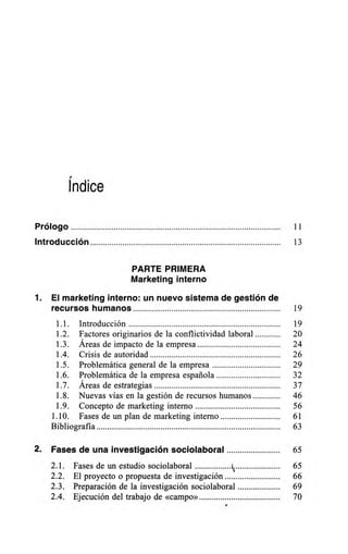 Índice
Prólogo 11
Introducción 13
PARTE PRIMERA
Marketing interno
1. El marketing interno: un nuevo sistema de gestión de
recursos humanos 19
1.1. Introducción 19
1.2. Factores originarios de la conflictividad laboral 20
1.3. Áreas de impacto de la empresa 24
1.4. Crisis de autoridad 26
1.5. Problemática general de la empresa 29
1.6. Problemática de la empresa española 32
1.7. Áreas de estrategias 37
1.8. Nuevas vías en la gestión de recursos humanos 46
1.9. Concepto de marketing interno 56
1.10. Fases de un plan de marketing interno 61
Bibliografía 63
2. Fases de una investigación sociolaboral 65
2.1. Fases de un estudio sociolaboral ki 65
2.2. El proyecto o propuesta de investigación 66
2.3. Preparación de la investigación sociolaboral 69
2.4. Ejecución del trabajo de «campo» 70
 