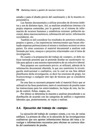 70 Marketing interno y gestión de recursos humanos
estudio y para el diseño previo del cuestionario y de la muestra re-
presentativa.
Las fuentes documentales a utilizar proceden de diversos ámbi-
tos y son de distintos tipos. Así, se analizan estadísticas internas a la
propia empresa contenidas, por lo general, en el sistema de infor-
mación de recursos humanos y estadísticas externas: población na-
cional, datos macroeconómicos, información del sector, información
sociolaboral, etc.
También es útil considerar los resultados de anteriores estudios,
propios o ajenos, y las experiencias internacionales que hayan efec-
tuado empresas pertenecientes al mismo o similares sectores en otros
países. En otras ocasiones el material documental a analizar está
formado por tesis, ensayos o proyectos relacionados con el tema de
investigación.
En cuanto a la preparación del trabajo de «campo», se debe en-
focar teniendo presente que se pretende diseñar un cuestionario vá-
lido para aplicar a una muestra representativa de un colectivo laboral.
Para preparar ese cuestionario previo, se utilizará, además de la
información documental obtenida, la que nos suministre la investi-
gación motivacional o cualitativa, con lo cual en esa fase deberá
planificarse dicha investigación, es decir las reuniones de grupo, los
brainstormings o cualquier otro tipo de técnicas que se consideren
precisas.
En esta fase es necesario preparar todo el material físico que se
utilizará en las fases posteriores, tanto el cuestionario de prueba como
las instrucciones para los entrevistadores, las hojas de ruta, las ho-
jas de control, fichas, mapas, etc.
Por último se determina la muestra a analizar procediendo a su
distribución de acuerdo con las categorías de análisis o segmentos
laborales que, posteriormente, se vayan a realizar.
2.4. Ejecución del trabajo de «campo»
La ejecución del trabajo de «campo» consta, a su vez, de varias
subfases. La primera de ellas es la ejecución de las investigaciones
cualitativas que nos aporten informaciones básicas del tema a in-
vestigar e informaciones necesarias para efectuar un correcto dise-
ño del cuestionario de prueba.
 