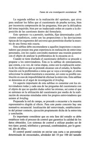 Fases de una investigación sociolaboral 71
La segunda subfase es la realización del «pretest», que sirve
para analizar los fallos que el cuestionario de prueba tuviera, bien
por incorrecta comprensión de las preguntas, bien por la delicadeza
del tema inquirido, bien por un inadecuado orden en cuanto a la dis-
posición de las cuestiones dentro del formulario.
Este «pretest» va a permitir, también, fijar determinados coefi-
cientes estadísticos, como son las proporciones o las desviaciones
típicas de los segmentos del universo que permitirán diseñar la mues-
tra de una forma más exacta.
Esta subfase debe encomendarse a aquellos inspectores o encues-
tadores que posean una gran experiencia en realización de entrevistas
personales, con los cuales convendrá mantener una reunión posterior
con el objeto de analizar la problemática de la encuesta en sí.
Cuando se tiene diseñado el cuestionario definitivo se procede a
preparar a los entrevistadores. Ésta es la subfase de entrenamiento,
que consta, a su vez, de varias etapas, como son la explicación some-
ra de los objetivos que se pretende alcanzar con el estudio, la familia-
rización con la problemática o tema que se vaya a investigar, el cómo
seleccionar la unidad muestraria a encuestar, así como su posible sus-
titución en caso de imposibilidad de efectuar la entrevista. Esta subfase
se denomina en el argot de investigación el briefing.
Un aspecto importante de esta subfase es comentar con los en-
trevistadores todas y cada una de las preguntas del cuestionario con
el objeto de que no queden dudas sobre las mismas, así como el que
se entrenen en la utilización del cuestionario por medio de la reali-
zación de encuestas simuladas entre los propios entrevistadores que
asisten al briefing.
Preparada la red de campo, se procede a encuestar a la muestra
representativa elegida al efecto. Para este punto concreto hay una
normativa secuencial: localización del entrevistado, establecimien-
to del primer contacto, ejecución propiamente dicha de la entrevista
y conclusión.
Es importante considerar que en esta fase del estudio se debe
establecer todo el proceso de control que garantice la calidad de los
datos obtenidos. Los sistemas de control a utilizar pueden ser de
tres tipos: postal, telefónico y personal, combinándose, por lo gene-
ral, dos de ellos.
El control postal consiste en enviar una carta a un porcentaje
determinado de encuestados, alrededor del 10 por 100 del tamaño
 