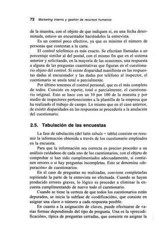 72 Marketing interno y gestión de recursos humanos
de la muestra, con el objeto de que indiquen si, en una fecha deter-
minada, estuvo un encuestador haciéndoles la entrevista.
Es un control poco efectivo, ya que es mínimo el número de
personas que contestan a la carta.
El control telefónico es más exacto. Se efectúan llamadas a un
porcentaje similar al del postal, con el mismo fin que en el sistema
anterior y solicitando, en la mayoría de las ocasiones, una respuesta
a alguna de las preguntas cuantitativas que figuran en el cuestiona-
rio objeto del control. Si existe disparidad manifiesta en las respues-
tas dadas al encuestador y las dadas por teléfono al inspector, el
cuestionario se anula total o parcialmente.
Por último tenemos el control personal, que es el más completo
de todos. Consiste en repetir, total o parcialmente, el cuestiona-
rio original. Esto se hace con un.10 por 100 de la muestra y por
medio de inspectores pertenecientes a la plantilla de la empresa que
ha realizado el trabajo de campo. Lo mismo que en el caso anterior,
de existir disparidades en las respuestas se procedería a la anulación
del cuestionario.
2.5. Tabulación de las encuestas
La fase de tabulación (del latín tabula = tabla) consiste en resu-
mir la información obtenida a través de los cuestionario empleados
en la encuesta.
Para que la información sea correcta es preciso proceder a un
análisis cuidadoso de cada uno de los cuestionarios, con el objeto de
comprobar si han sido cumplimentados adecuadamente, si contie-
nen errores o si hay preguntas incompletas. Esto se denomina «de-
puración» de cuestionarios.
En el caso de preguntas no realizadas, conviene completarlas
repitiendo la parte de la entrevista no efectuada. Cuando se hayan
producido errores graves, lo lógico es proceder a eliminar la en-
cuesta cumplimentando de nuevo todo el cuestionario.
Cuando se tiene la certeza de que todos los cuestionarios están
depurados, se inicia la subfase de «codificación», que consiste en
asignar una clave o número a cada respuesta posible.
En cuanto a la asignación de claves, puede efectuarse de va-
rias formas dependiendo del tipo de pregunta. Una es la «precodi-
ficación», típica de preguntas cerradas, que consiste en asignar la
 