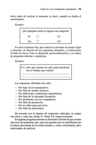 Fases de una investigación sociolaboral 73
clave antes de realizar la encuesta, es decir, cuando se diseña el
cuestionario:
Ejemplo:
¿Ha trabajado usted en alguna otra empresa?
Sí E 8.1
No LII 8.2
En otras ocasiones hay que realizar la encuesta en primer lugar
y proceder, en función de las respuestas obtenidas, a confeccionar
la tabla de claves. Esto se denomina «postcodificación», y es típico
de preguntas abiertas u opináticas.
Ejemplo:
P.9. ¿Por qué razones no está usted satisfecho
con el trabajo que realiza?
Las respuestas obtenidas han sido:
— Por bajo nivel remunerativo.
— Por falta de medios técnicos.
— Por deficientes condiciones ergonómicas.
— Por falta de la adecuada formación.
— Por problemas con los compañeros.
— Por falta de promoción.
— Por no saber para qué sirve.
— Por falta de motivación.
De acuerdo con el número de respuestas indicadas, se asigna
una clave a cada una, desde 9.1 hasta 9.8, respectivamente.
En algunas preguntas abiertas es frecuente el hecho de que existan
una serie de respuestas tipo, que son aquellas que se manifiestan por
el mayor porcentaje de los entrevistados, y otras, minoritarias, pero
interesantes de analizar.
 