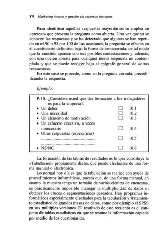 74 Marketing interno y gestión de recursos humanos
Para identificar aquellas respuestas mayoritarias se emplea un
«pretest» que presenta la pregunta como abierta. Una vez que ya se
conocen las respuestas y se ha detectado que algunas se han repeti-
do en el 90 o 95 por 100 de las ocasiones, la pregunta se efectúa en
el cuestionario definitivo bajo la forma de semicerrada, de tal modo
que la cuestión aparece con sus posibles contestaciones y, además,
con una opción abierta para cualquier nueva respuesta no contem-
plada y que se puede recoger bajo el epígrafe general de «otras
respuestas».
En este caso se procede, como en la pregunta cerrada, precodi-
t'izando la respuesta.
Ejemplo:
P.10. ¿Considera usted que dar formación a los trabajadores
es para la empresa?:
• Un deber E 10.1
• Una necesidad Lii 10.2
• Un elemento de motivación LIII 10.3
• Un esfuerzo excesivo, a veces
innecesario LIII 10.4
• Otras respuestas (especificar)
LIII 10.5
• NS/NC LI 10.6
La formación de las tablas de resultados es lo que constituye la
«Tabulación» propiamente dicha, que puede efectuarse de una for-
ma manual o electrónica.
Lo normal hoy día es que la tabulación se realice con ayuda de
procedimientos informáticos, puesto que, de una forma manual, en
cuanto la muestra tenga un tamaño de varios cientos de encuestas,
es prácticamente imposible manejar la multiplicidad de datos ni
obtener los cruces o segmentaciones deseados. Hay programas in-
formáticos especialmente diseñados para la tabulación y tratamien-
to estadístico de grandes masas de datos, como por ejemplo el SPSS
en sus múltiples versiones. El resultado de este recuento es el con-
junto de tablas estadísticas en que se resume la información captada
por medio de los cuestionarios.
 